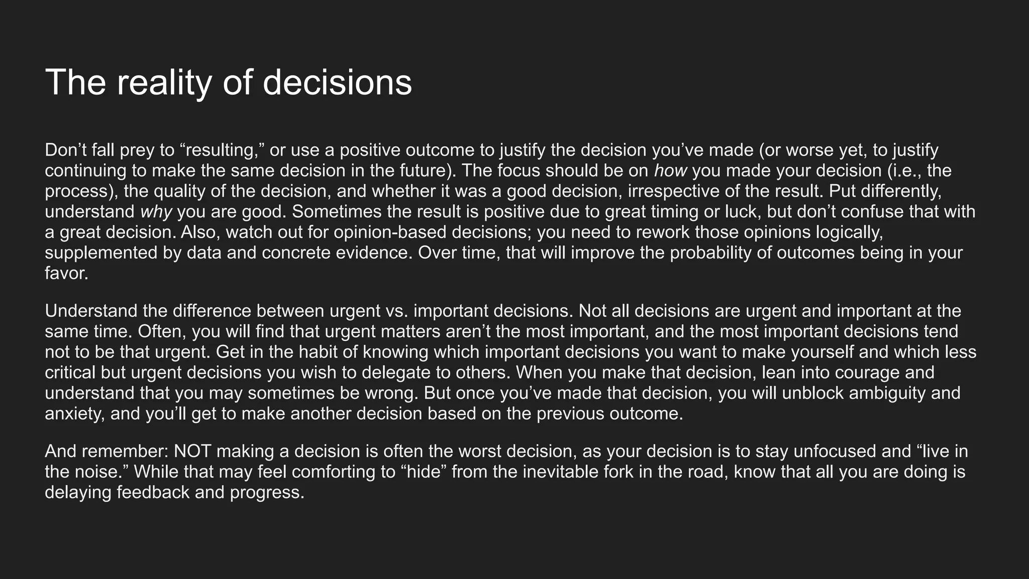 The reality of decisions
Don’t fall prey to “resulting,” or use a positive outcome to justify the decision you’ve made (or worse yet, to justify
continuing to make the same decision in the future). The focus should be on how you made your decision (i.e., the
process), the quality of the decision, and whether it was a good decision, irrespective of the result. Put differently,
understand why you are good. Sometimes the result is positive due to great timing or luck, but don’t confuse that with
a great decision. Also, watch out for opinion-based decisions; you need to rework those opinions logically,
supplemented by data and concrete evidence. Over time, that will improve the probability of outcomes being in your
favor.
Understand the difference between urgent vs. important decisions. Not all decisions are urgent and important at the
same time. Often, you will find that urgent matters aren’t the most important, and the most important decisions tend
not to be that urgent. Get in the habit of knowing which important decisions you want to make yourself and which less
critical but urgent decisions you wish to delegate to others. When you make that decision, lean into courage and
understand that you may sometimes be wrong. But once you’ve made that decision, you will unblock ambiguity and
anxiety, and you’ll get to make another decision based on the previous outcome.
And remember: NOT making a decision is often the worst decision, as your decision is to stay unfocused and “live in
the noise.” While that may feel comforting to “hide” from the inevitable fork in the road, know that all you are doing is
delaying feedback and progress.
 