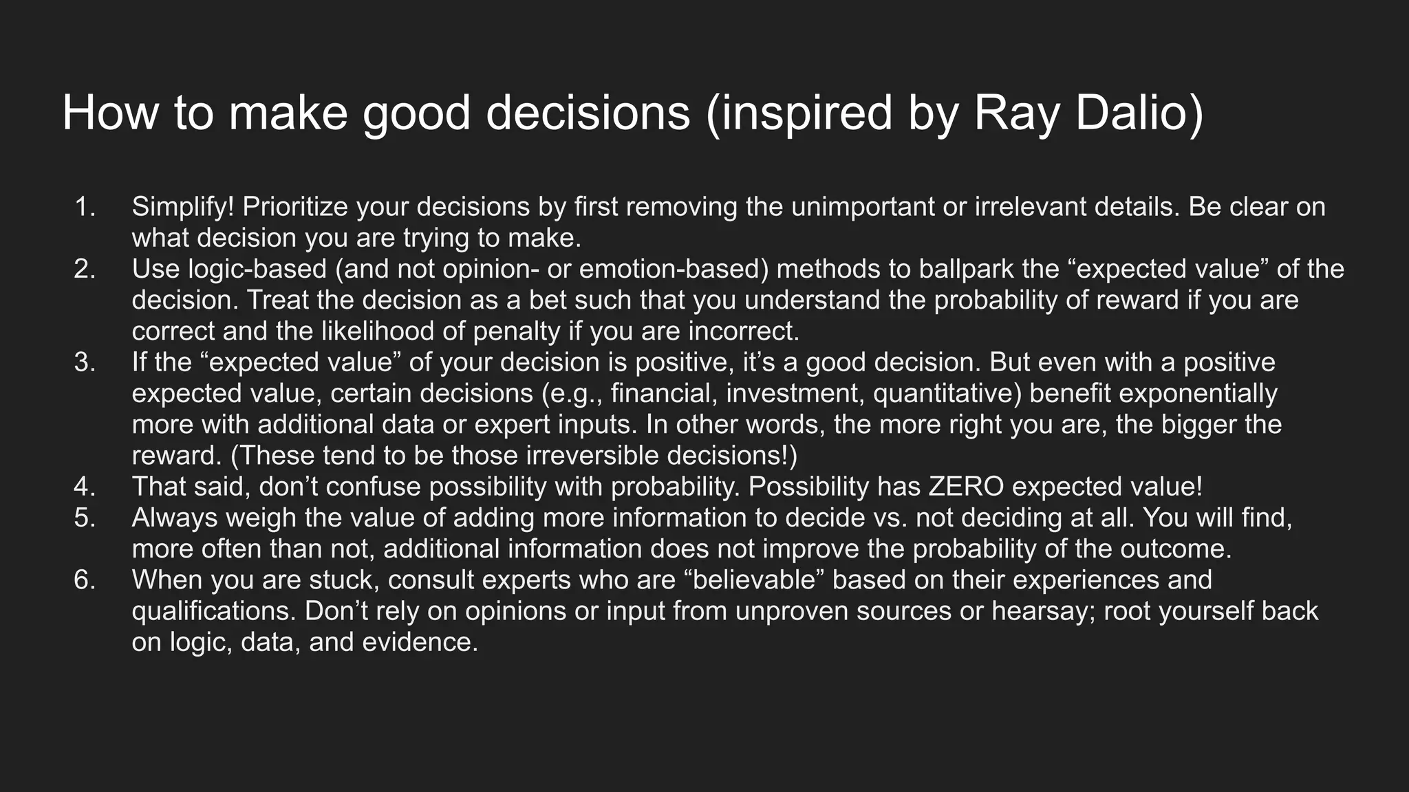 How to make good decisions (inspired by Ray Dalio)
1. Simplify! Prioritize your decisions by first removing the unimportant or irrelevant details. Be clear on
what decision you are trying to make.
2. Use logic-based (and not opinion- or emotion-based) methods to ballpark the “expected value” of the
decision. Treat the decision as a bet such that you understand the probability of reward if you are
correct and the likelihood of penalty if you are incorrect.
3. If the “expected value” of your decision is positive, it’s a good decision. But even with a positive
expected value, certain decisions (e.g., financial, investment, quantitative) benefit exponentially
more with additional data or expert inputs. In other words, the more right you are, the bigger the
reward. (These tend to be those irreversible decisions!)
4. That said, don’t confuse possibility with probability. Possibility has ZERO expected value!
5. Always weigh the value of adding more information to decide vs. not deciding at all. You will find,
more often than not, additional information does not improve the probability of the outcome.
6. When you are stuck, consult experts who are “believable” based on their experiences and
qualifications. Don’t rely on opinions or input from unproven sources or hearsay; root yourself back
on logic, data, and evidence.
 