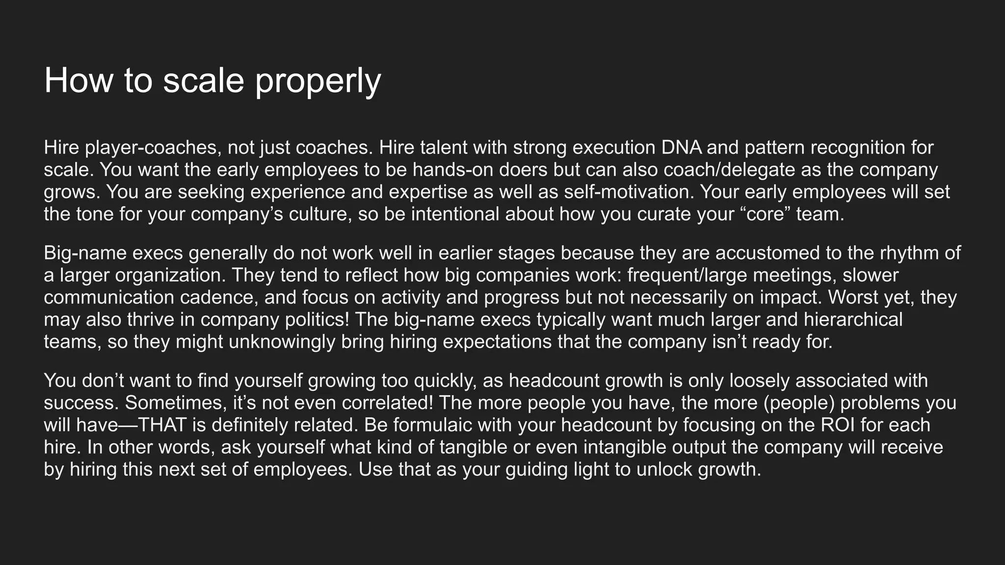 How to scale properly
Hire player-coaches, not just coaches. Hire talent with strong execution DNA and pattern recognition for
scale. You want the early employees to be hands-on doers but can also coach/delegate as the company
grows. You are seeking experience and expertise as well as self-motivation. Your early employees will set
the tone for your company’s culture, so be intentional about how you curate your “core” team.
Big-name execs generally do not work well in earlier stages because they are accustomed to the rhythm of
a larger organization. They tend to reflect how big companies work: frequent/large meetings, slower
communication cadence, and focus on activity and progress but not necessarily on impact. Worst yet, they
may also thrive in company politics! The big-name execs typically want much larger and hierarchical
teams, so they might unknowingly bring hiring expectations that the company isn’t ready for.
You don’t want to find yourself growing too quickly, as headcount growth is only loosely associated with
success. Sometimes, it’s not even correlated! The more people you have, the more (people) problems you
will have—THAT is definitely related. Be formulaic with your headcount by focusing on the ROI for each
hire. In other words, ask yourself what kind of tangible or even intangible output the company will receive
by hiring this next set of employees. Use that as your guiding light to unlock growth.
 