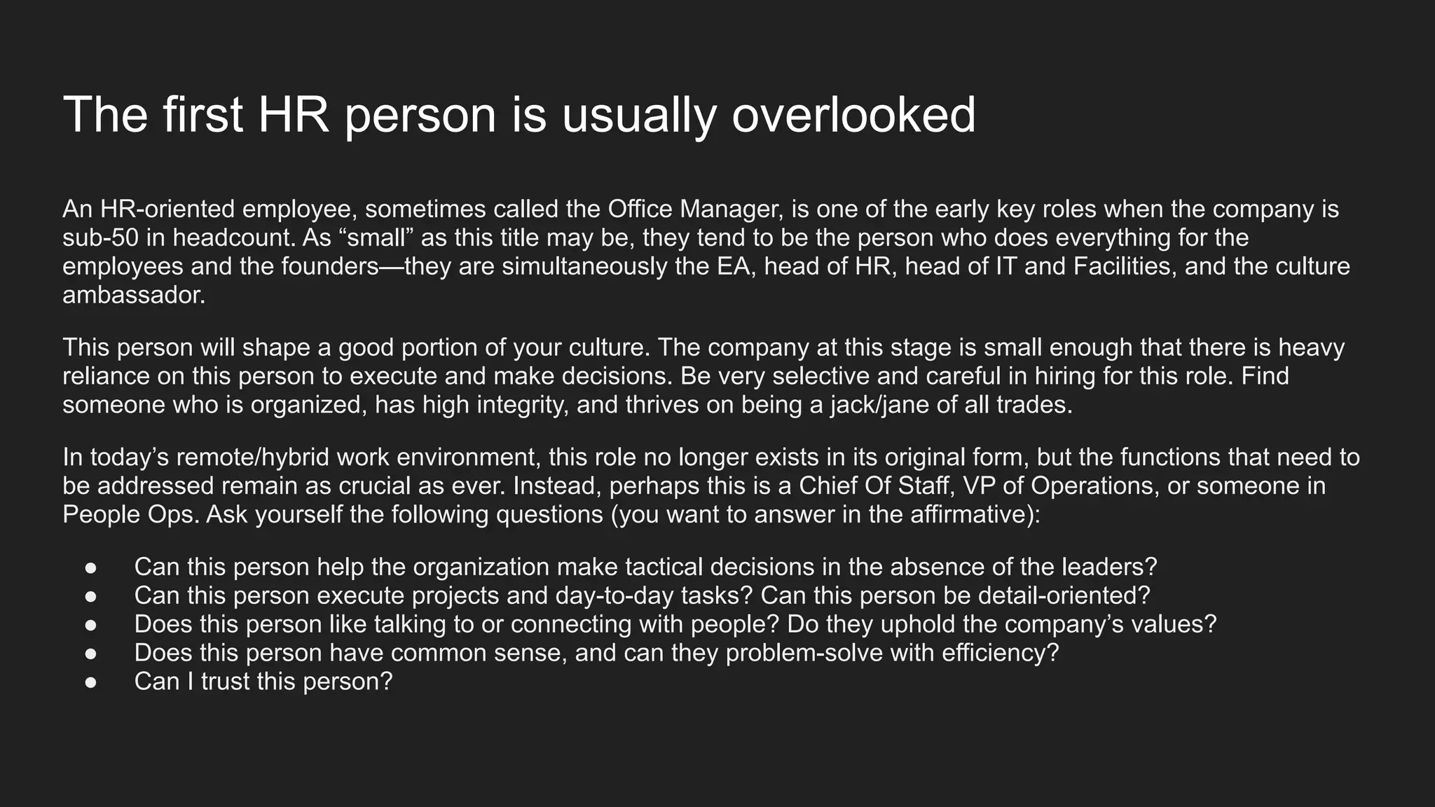 The first HR person is usually overlooked
An HR-oriented employee, sometimes called the Office Manager, is one of the early key roles when the company is
sub-50 in headcount. As “small” as this title may be, they tend to be the person who does everything for the
employees and the founders—they are simultaneously the EA, head of HR, head of IT and Facilities, and the culture
ambassador.
This person will shape a good portion of your culture. The company at this stage is small enough that there is heavy
reliance on this person to execute and make decisions. Be very selective and careful in hiring for this role. Find
someone who is organized, has high integrity, and thrives on being a jack/jane of all trades.
In today’s remote/hybrid work environment, this role no longer exists in its original form, but the functions that need to
be addressed remain as crucial as ever. Instead, perhaps this is a Chief Of Staff, VP of Operations, or someone in
People Ops. Ask yourself the following questions (you want to answer in the affirmative):
● Can this person help the organization make tactical decisions in the absence of the leaders?
● Can this person execute projects and day-to-day tasks? Can this person be detail-oriented?
● Does this person like talking to or connecting with people? Do they uphold the company’s values?
● Does this person have common sense, and can they problem-solve with efficiency?
● Can I trust this person?
 