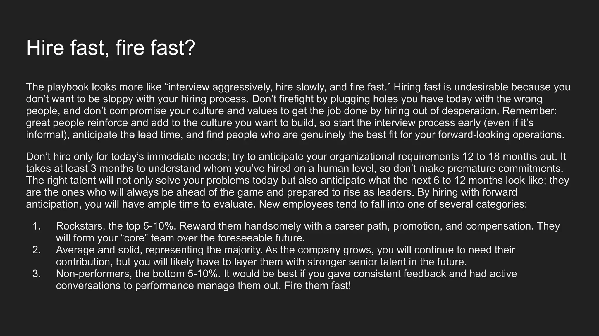 Hire fast, fire fast?
The playbook looks more like “interview aggressively, hire slowly, and fire fast.” Hiring fast is undesirable because you
don’t want to be sloppy with your hiring process. Don’t firefight by plugging holes you have today with the wrong
people, and don’t compromise your culture and values to get the job done by hiring out of desperation. Remember:
great people reinforce and add to the culture you want to build, so start the interview process early (even if it’s
informal), anticipate the lead time, and find people who are genuinely the best fit for your forward-looking operations.
Don’t hire only for today’s immediate needs; try to anticipate your organizational requirements 12 to 18 months out. It
takes at least 3 months to understand whom you’ve hired on a human level, so don’t make premature commitments.
The right talent will not only solve your problems today but also anticipate what the next 6 to 12 months look like; they
are the ones who will always be ahead of the game and prepared to rise as leaders. By hiring with forward
anticipation, you will have ample time to evaluate. New employees tend to fall into one of several categories:
1. Rockstars, the top 5-10%. Reward them handsomely with a career path, promotion, and compensation. They
will form your “core” team over the foreseeable future.
2. Average and solid, representing the majority. As the company grows, you will continue to need their
contribution, but you will likely have to layer them with stronger senior talent in the future.
3. Non-performers, the bottom 5-10%. It would be best if you gave consistent feedback and had active
conversations to performance manage them out. Fire them fast!
 