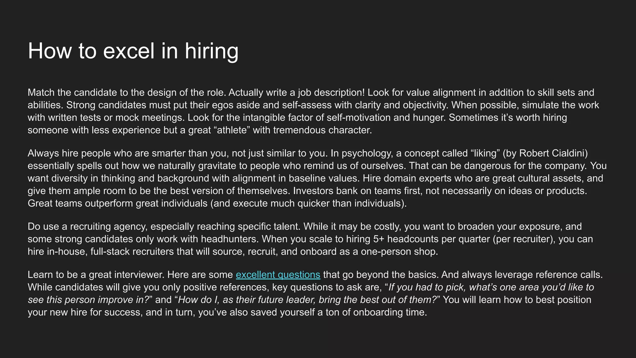 How to excel in hiring
Match the candidate to the design of the role. Actually write a job description! Look for value alignment in addition to skill sets and
abilities. Strong candidates must put their egos aside and self-assess with clarity and objectivity. When possible, simulate the work
with written tests or mock meetings. Look for the intangible factor of self-motivation and hunger. Sometimes it’s worth hiring
someone with less experience but a great “athlete” with tremendous character.
Always hire people who are smarter than you, not just similar to you. In psychology, a concept called “liking” (by Robert Cialdini)
essentially spells out how we naturally gravitate to people who remind us of ourselves. That can be dangerous for the company. You
want diversity in thinking and background with alignment in baseline values. Hire domain experts who are great cultural assets, and
give them ample room to be the best version of themselves. Investors bank on teams first, not necessarily on ideas or products.
Great teams outperform great individuals (and execute much quicker than individuals).
Do use a recruiting agency, especially reaching specific talent. While it may be costly, you want to broaden your exposure, and
some strong candidates only work with headhunters. When you scale to hiring 5+ headcounts per quarter (per recruiter), you can
hire in-house, full-stack recruiters that will source, recruit, and onboard as a one-person shop.
Learn to be a great interviewer. Here are some excellent questions that go beyond the basics. And always leverage reference calls.
While candidates will give you only positive references, key questions to ask are, “If you had to pick, what’s one area you’d like to
see this person improve in?” and “How do I, as their future leader, bring the best out of them?” You will learn how to best position
your new hire for success, and in turn, you’ve also saved yourself a ton of onboarding time.
 