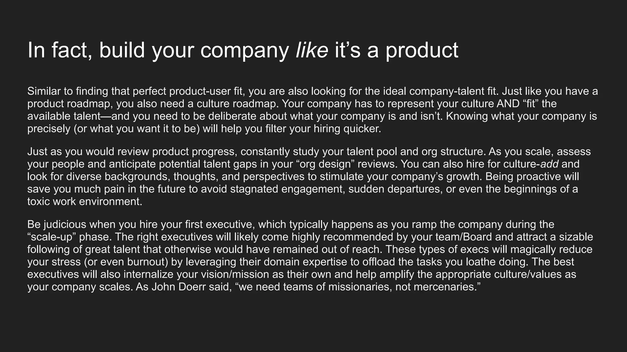 In fact, build your company like it’s a product
Similar to finding that perfect product-user fit, you are also looking for the ideal company-talent fit. Just like you have a
product roadmap, you also need a culture roadmap. Your company has to represent your culture AND “fit” the
available talent—and you need to be deliberate about what your company is and isn’t. Knowing what your company is
precisely (or what you want it to be) will help you filter your hiring quicker.
Just as you would review product progress, constantly study your talent pool and org structure. As you scale, assess
your people and anticipate potential talent gaps in your “org design” reviews. You can also hire for culture-add and
look for diverse backgrounds, thoughts, and perspectives to stimulate your company’s growth. Being proactive will
save you much pain in the future to avoid stagnated engagement, sudden departures, or even the beginnings of a
toxic work environment.
Be judicious when you hire your first executive, which typically happens as you ramp the company during the
“scale-up” phase. The right executives will likely come highly recommended by your team/Board and attract a sizable
following of great talent that otherwise would have remained out of reach. These types of execs will magically reduce
your stress (or even burnout) by leveraging their domain expertise to offload the tasks you loathe doing. The best
executives will also internalize your vision/mission as their own and help amplify the appropriate culture/values as
your company scales. As John Doerr said, “we need teams of missionaries, not mercenaries.”
 
