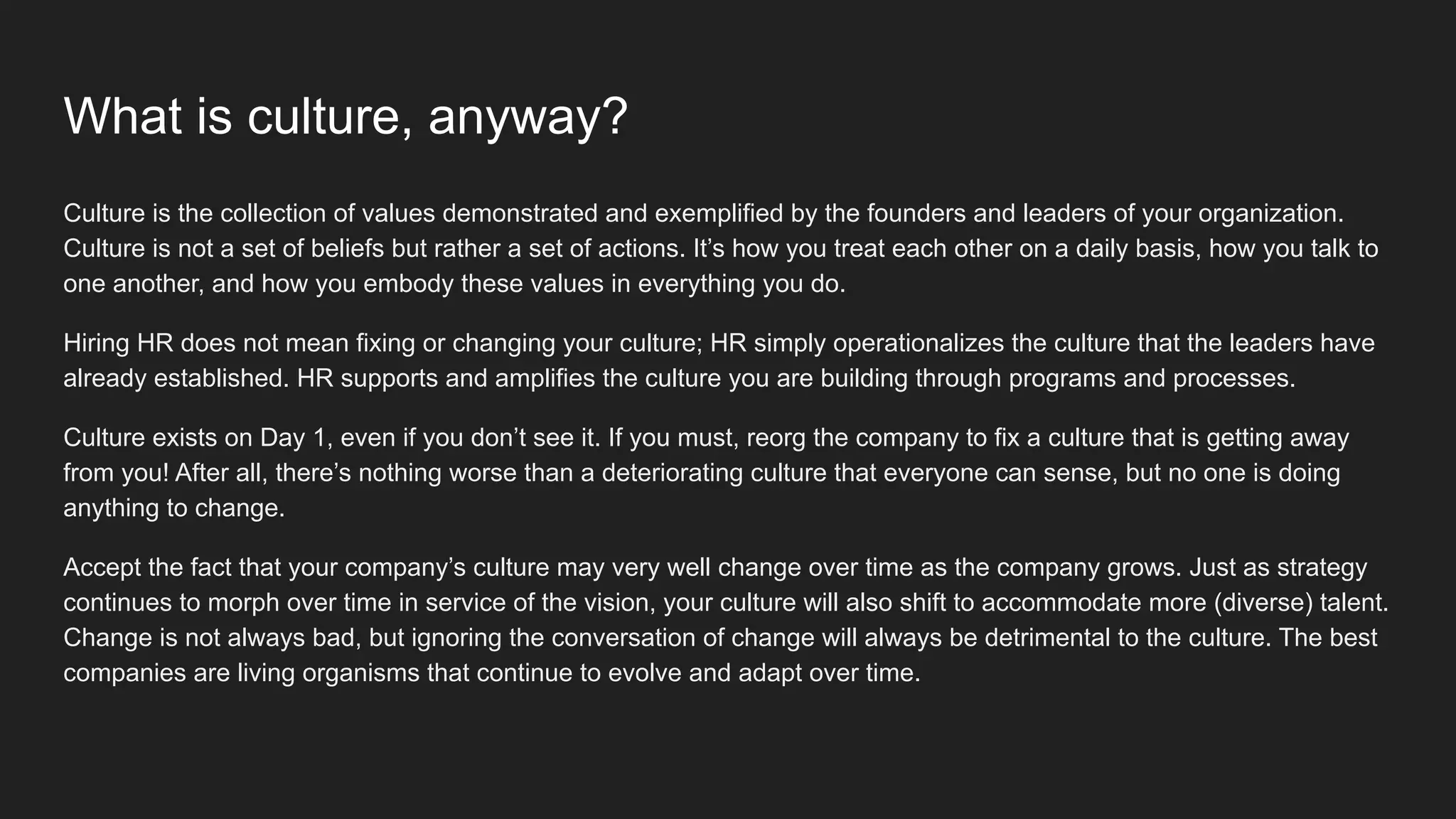 What is culture, anyway?
Culture is the collection of values demonstrated and exemplified by the founders and leaders of your organization.
Culture is not a set of beliefs but rather a set of actions. It’s how you treat each other on a daily basis, how you talk to
one another, and how you embody these values in everything you do.
Hiring HR does not mean fixing or changing your culture; HR simply operationalizes the culture that the leaders have
already established. HR supports and amplifies the culture you are building through programs and processes.
Culture exists on Day 1, even if you don’t see it. If you must, reorg the company to fix a culture that is getting away
from you! After all, there’s nothing worse than a deteriorating culture that everyone can sense, but no one is doing
anything to change.
Accept the fact that your company’s culture may very well change over time as the company grows. Just as strategy
continues to morph over time in service of the vision, your culture will also shift to accommodate more (diverse) talent.
Change is not always bad, but ignoring the conversation of change will always be detrimental to the culture. The best
companies are living organisms that continue to evolve and adapt over time.
 