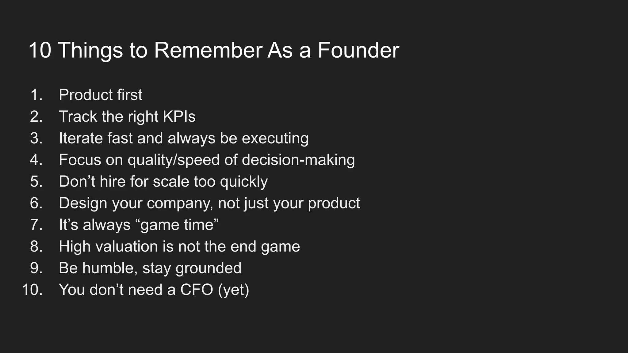 10 Things to Remember As a Founder
1. Product first
2. Track the right KPIs
3. Iterate fast and always be executing
4. Focus on quality/speed of decision-making
5. Don’t hire for scale too quickly
6. Design your company, not just your product
7. It’s always “game time”
8. High valuation is not the end game
9. Be humble, stay grounded
10. You don’t need a CFO (yet)
 