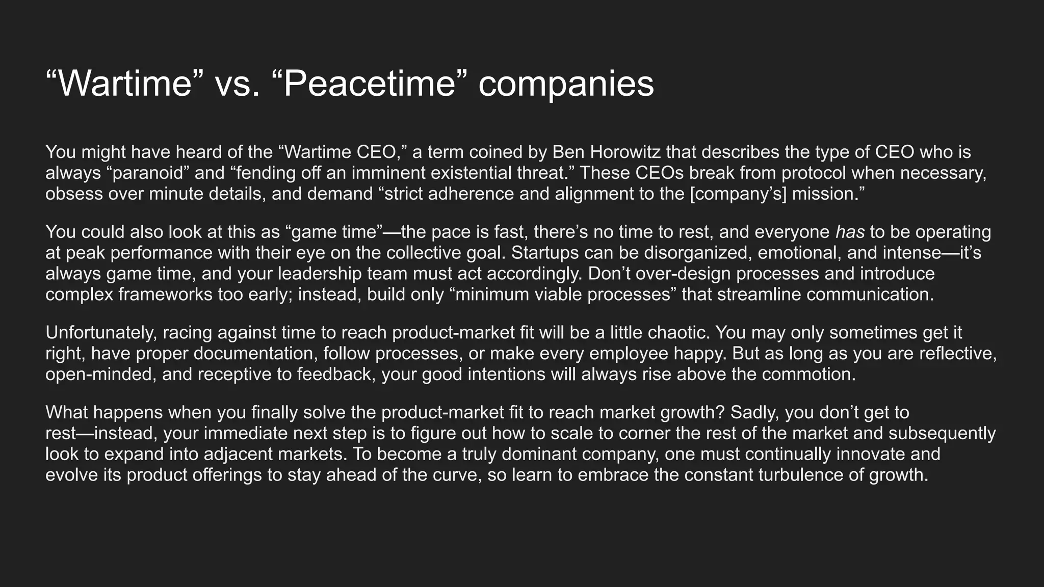 “Wartime” vs. “Peacetime” companies
You might have heard of the “Wartime CEO,” a term coined by Ben Horowitz that describes the type of CEO who is
always “paranoid” and “fending off an imminent existential threat.” These CEOs break from protocol when necessary,
obsess over minute details, and demand “strict adherence and alignment to the [company’s] mission.”
You could also look at this as “game time”—the pace is fast, there’s no time to rest, and everyone has to be operating
at peak performance with their eye on the collective goal. Startups can be disorganized, emotional, and intense—it’s
always game time, and your leadership team must act accordingly. Don’t over-design processes and introduce
complex frameworks too early; instead, build only “minimum viable processes” that streamline communication.
Unfortunately, racing against time to reach product-market fit will be a little chaotic. You may only sometimes get it
right, have proper documentation, follow processes, or make every employee happy. But as long as you are reflective,
open-minded, and receptive to feedback, your good intentions will always rise above the commotion.
What happens when you finally solve the product-market fit to reach market growth? Sadly, you don’t get to
rest—instead, your immediate next step is to figure out how to scale to corner the rest of the market and subsequently
look to expand into adjacent markets. To become a truly dominant company, one must continually innovate and
evolve its product offerings to stay ahead of the curve, so learn to embrace the constant turbulence of growth.
 