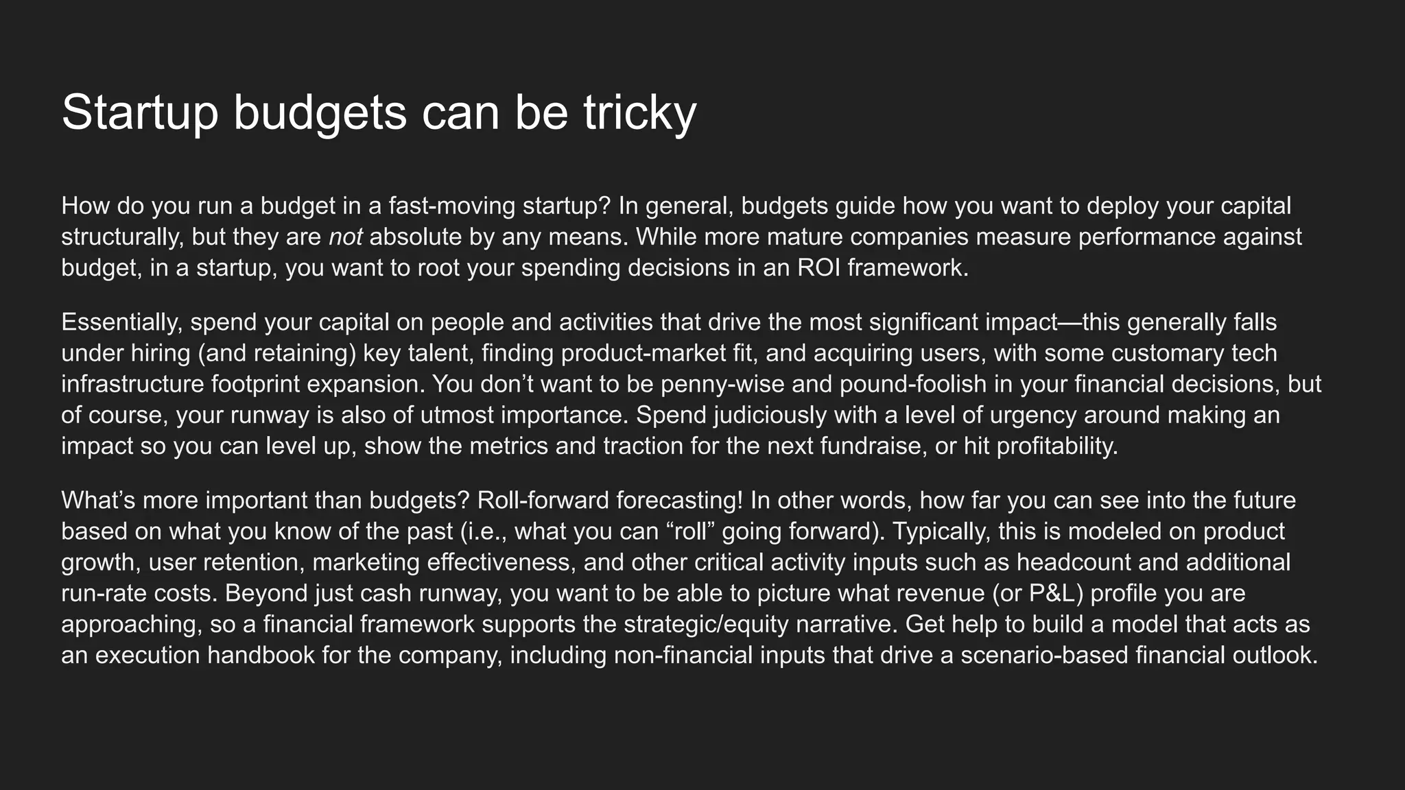 Startup budgets can be tricky
How do you run a budget in a fast-moving startup? In general, budgets guide how you want to deploy your capital
structurally, but they are not absolute by any means. While more mature companies measure performance against
budget, in a startup, you want to root your spending decisions in an ROI framework.
Essentially, spend your capital on people and activities that drive the most significant impact—this generally falls
under hiring (and retaining) key talent, finding product-market fit, and acquiring users, with some customary tech
infrastructure footprint expansion. You don’t want to be penny-wise and pound-foolish in your financial decisions, but
of course, your runway is also of utmost importance. Spend judiciously with a level of urgency around making an
impact so you can level up, show the metrics and traction for the next fundraise, or hit profitability.
What’s more important than budgets? Roll-forward forecasting! In other words, how far you can see into the future
based on what you know of the past (i.e., what you can “roll” going forward). Typically, this is modeled on product
growth, user retention, marketing effectiveness, and other critical activity inputs such as headcount and additional
run-rate costs. Beyond just cash runway, you want to be able to picture what revenue (or P&L) profile you are
approaching, so a financial framework supports the strategic/equity narrative. Get help to build a model that acts as
an execution handbook for the company, including non-financial inputs that drive a scenario-based financial outlook.
 