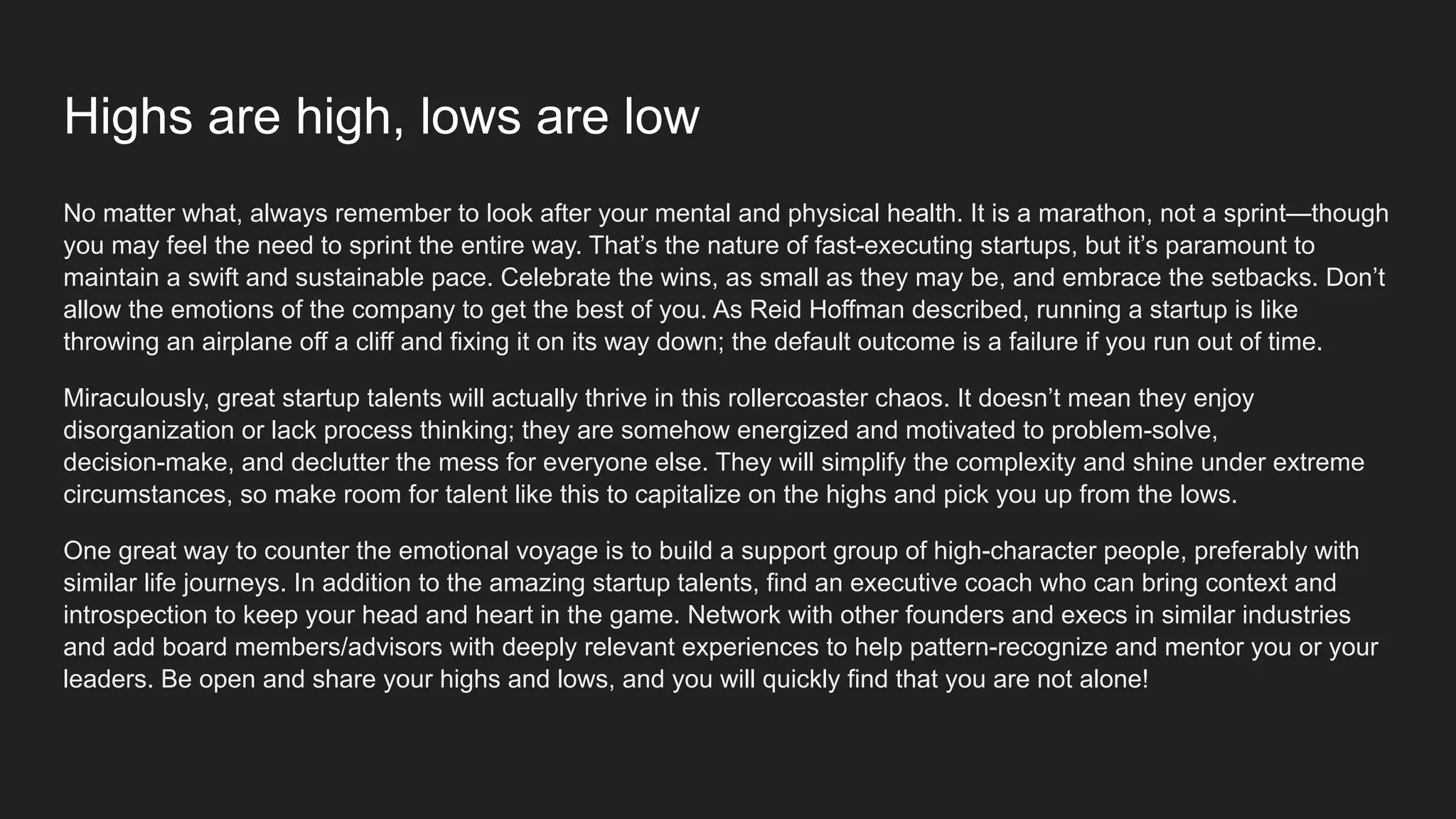 Highs are high, lows are low
No matter what, always remember to look after your mental and physical health. It is a marathon, not a sprint—though
you may feel the need to sprint the entire way. That’s the nature of fast-executing startups, but it’s paramount to
maintain a swift and sustainable pace. Celebrate the wins, as small as they may be, and embrace the setbacks. Don’t
allow the emotions of the company to get the best of you. As Reid Hoffman described, running a startup is like
throwing an airplane off a cliff and fixing it on its way down; the default outcome is a failure if you run out of time.
Miraculously, great startup talents will actually thrive in this rollercoaster chaos. It doesn’t mean they enjoy
disorganization or lack process thinking; they are somehow energized and motivated to problem-solve,
decision-make, and declutter the mess for everyone else. They will simplify the complexity and shine under extreme
circumstances, so make room for talent like this to capitalize on the highs and pick you up from the lows.
One great way to counter the emotional voyage is to build a support group of high-character people, preferably with
similar life journeys. In addition to the amazing startup talents, find an executive coach who can bring context and
introspection to keep your head and heart in the game. Network with other founders and execs in similar industries
and add board members/advisors with deeply relevant experiences to help pattern-recognize and mentor you or your
leaders. Be open and share your highs and lows, and you will quickly find that you are not alone!
 