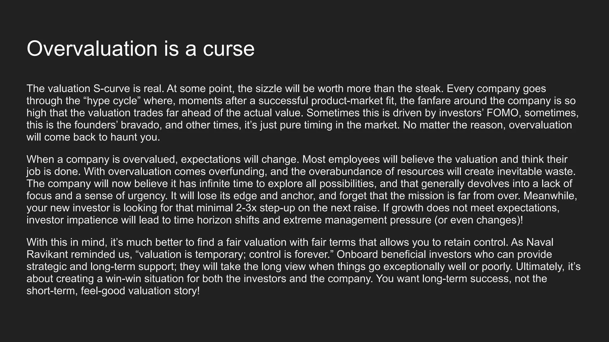 Overvaluation is a curse
The valuation S-curve is real. At some point, the sizzle will be worth more than the steak. Every company goes
through the “hype cycle” where, moments after a successful product-market fit, the fanfare around the company is so
high that the valuation trades far ahead of the actual value. Sometimes this is driven by investors’ FOMO, sometimes,
this is the founders’ bravado, and other times, it’s just pure timing in the market. No matter the reason, overvaluation
will come back to haunt you.
When a company is overvalued, expectations will change. Most employees will believe the valuation and think their
job is done. With overvaluation comes overfunding, and the overabundance of resources will create inevitable waste.
The company will now believe it has infinite time to explore all possibilities, and that generally devolves into a lack of
focus and a sense of urgency. It will lose its edge and anchor, and forget that the mission is far from over. Meanwhile,
your new investor is looking for that minimal 2-3x step-up on the next raise. If growth does not meet expectations,
investor impatience will lead to time horizon shifts and extreme management pressure (or even changes)!
With this in mind, it’s much better to find a fair valuation with fair terms that allows you to retain control. As Naval
Ravikant reminded us, “valuation is temporary; control is forever.” Onboard beneficial investors who can provide
strategic and long-term support; they will take the long view when things go exceptionally well or poorly. Ultimately, it’s
about creating a win-win situation for both the investors and the company. You want long-term success, not the
short-term, feel-good valuation story!
 