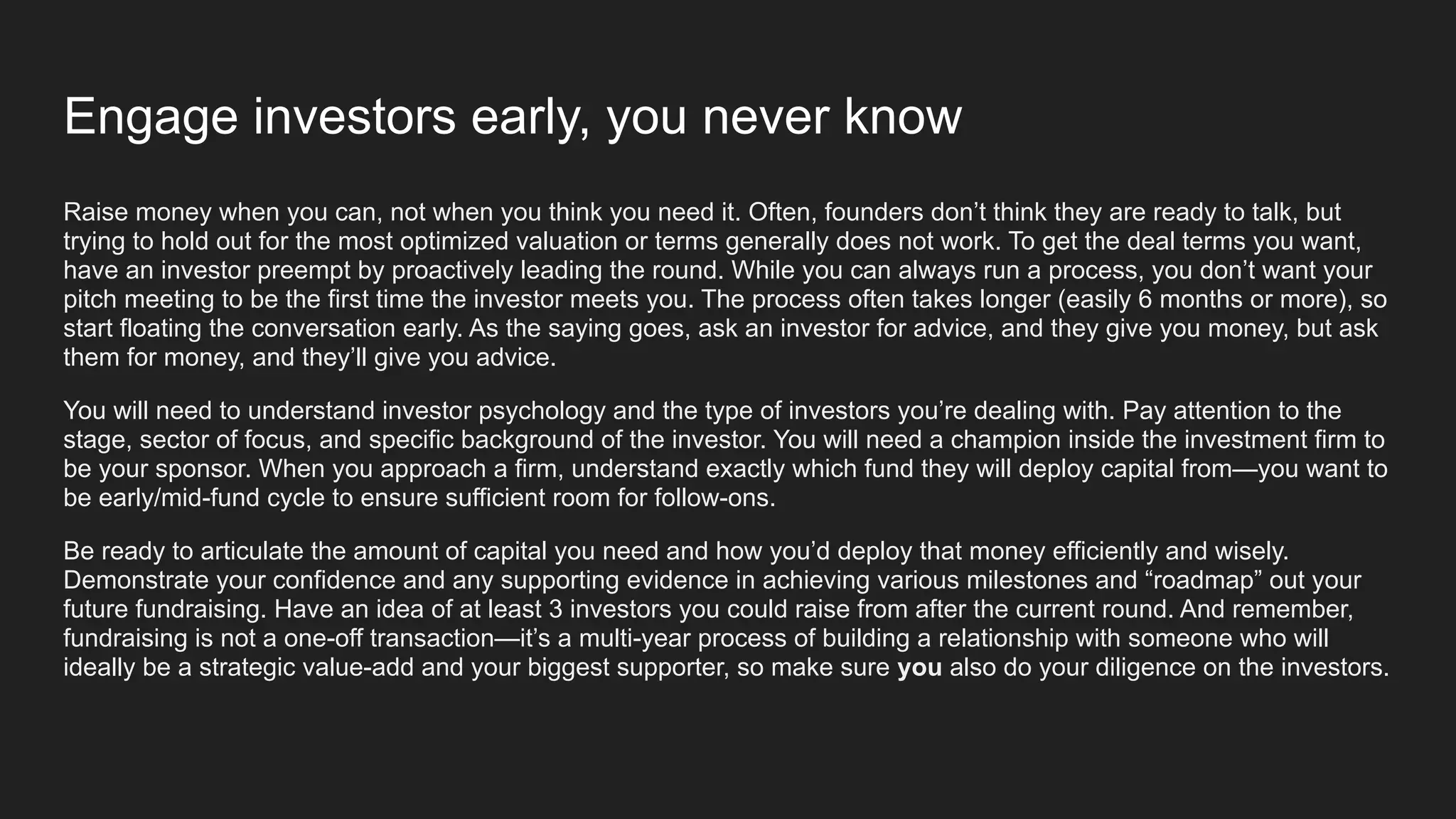 Engage investors early, you never know
Raise money when you can, not when you think you need it. Often, founders don’t think they are ready to talk, but
trying to hold out for the most optimized valuation or terms generally does not work. To get the deal terms you want,
have an investor preempt by proactively leading the round. While you can always run a process, you don’t want your
pitch meeting to be the first time the investor meets you. The process often takes longer (easily 6 months or more), so
start floating the conversation early. As the saying goes, ask an investor for advice, and they give you money, but ask
them for money, and they’ll give you advice.
You will need to understand investor psychology and the type of investors you’re dealing with. Pay attention to the
stage, sector of focus, and specific background of the investor. You will need a champion inside the investment firm to
be your sponsor. When you approach a firm, understand exactly which fund they will deploy capital from—you want to
be early/mid-fund cycle to ensure sufficient room for follow-ons.
Be ready to articulate the amount of capital you need and how you’d deploy that money efficiently and wisely.
Demonstrate your confidence and any supporting evidence in achieving various milestones and “roadmap” out your
future fundraising. Have an idea of at least 3 investors you could raise from after the current round. And remember,
fundraising is not a one-off transaction—it’s a multi-year process of building a relationship with someone who will
ideally be a strategic value-add and your biggest supporter, so make sure you also do your diligence on the investors.
 