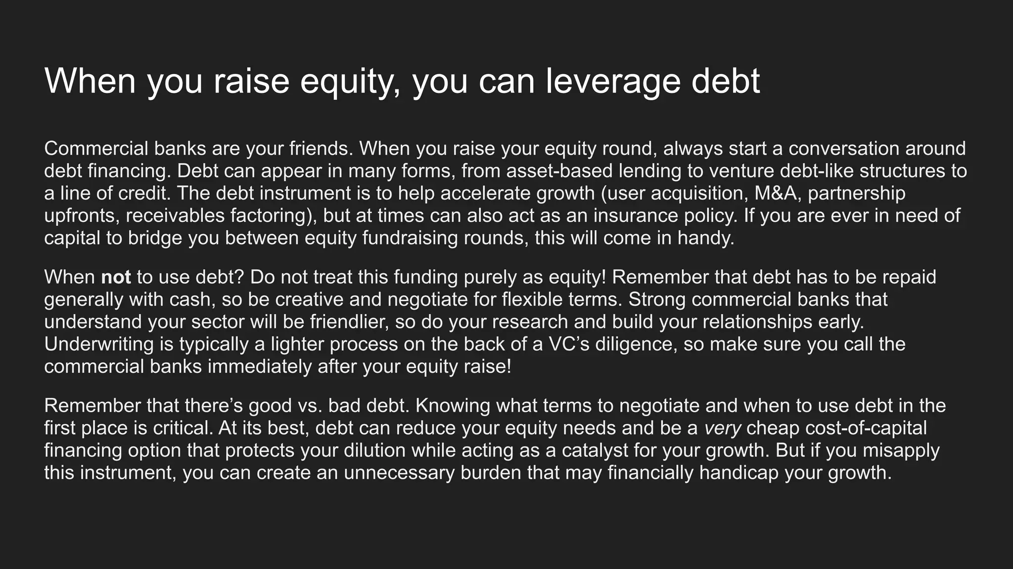When you raise equity, you can leverage debt
Commercial banks are your friends. When you raise your equity round, always start a conversation around
debt financing. Debt can appear in many forms, from asset-based lending to venture debt-like structures to
a line of credit. The debt instrument is to help accelerate growth (user acquisition, M&A, partnership
upfronts, receivables factoring), but at times can also act as an insurance policy. If you are ever in need of
capital to bridge you between equity fundraising rounds, this will come in handy.
When not to use debt? Do not treat this funding purely as equity! Remember that debt has to be repaid
generally with cash, so be creative and negotiate for flexible terms. Strong commercial banks that
understand your sector will be friendlier, so do your research and build your relationships early.
Underwriting is typically a lighter process on the back of a VC’s diligence, so make sure you call the
commercial banks immediately after your equity raise!
Remember that there’s good vs. bad debt. Knowing what terms to negotiate and when to use debt in the
first place is critical. At its best, debt can reduce your equity needs and be a very cheap cost-of-capital
financing option that protects your dilution while acting as a catalyst for your growth. But if you misapply
this instrument, you can create an unnecessary burden that may financially handicap your growth.
 