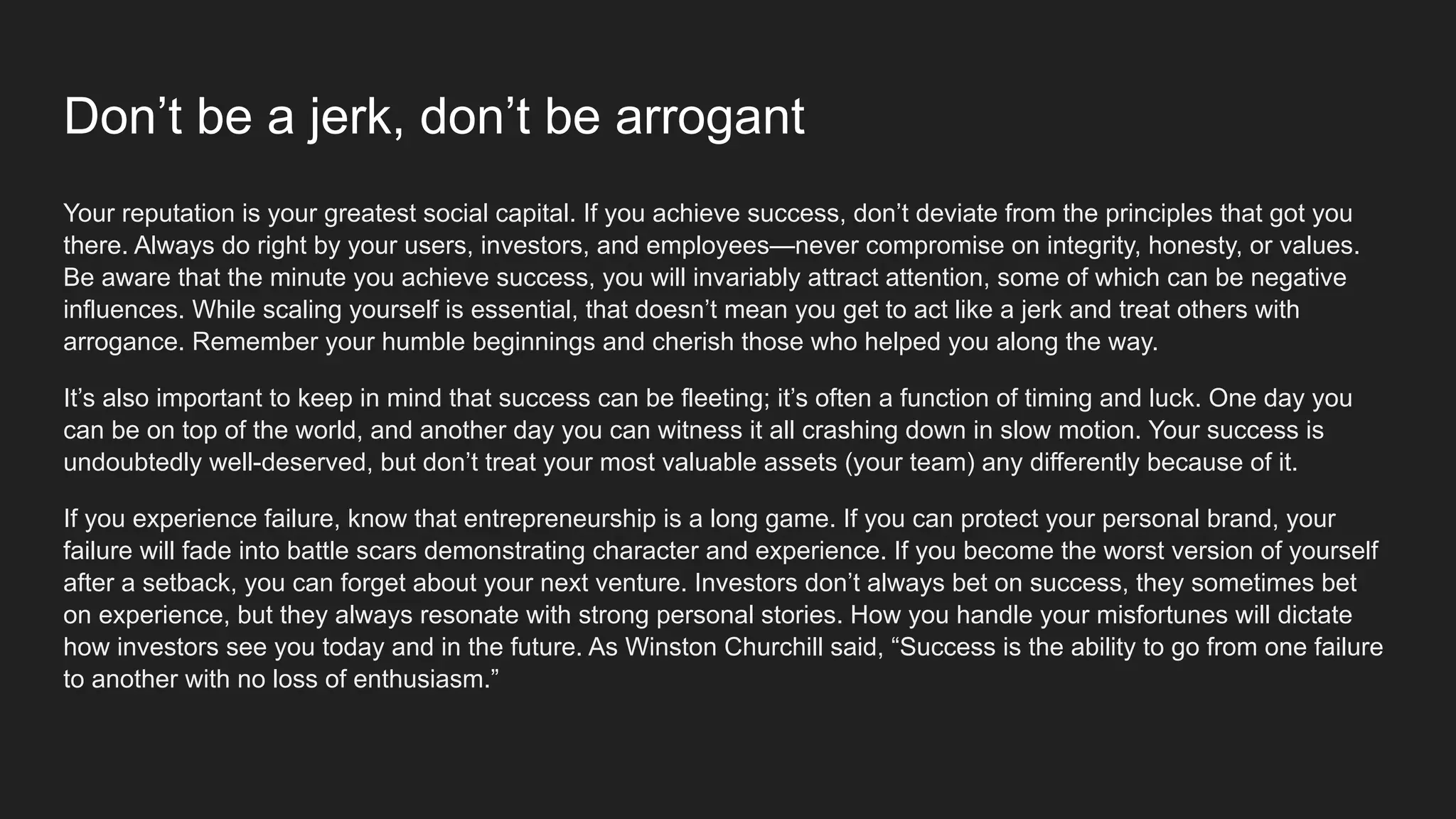 Don’t be a jerk, don’t be arrogant
Your reputation is your greatest social capital. If you achieve success, don’t deviate from the principles that got you
there. Always do right by your users, investors, and employees—never compromise on integrity, honesty, or values.
Be aware that the minute you achieve success, you will invariably attract attention, some of which can be negative
influences. While scaling yourself is essential, that doesn’t mean you get to act like a jerk and treat others with
arrogance. Remember your humble beginnings and cherish those who helped you along the way.
It’s also important to keep in mind that success can be fleeting; it’s often a function of timing and luck. One day you
can be on top of the world, and another day you can witness it all crashing down in slow motion. Your success is
undoubtedly well-deserved, but don’t treat your most valuable assets (your team) any differently because of it.
If you experience failure, know that entrepreneurship is a long game. If you can protect your personal brand, your
failure will fade into battle scars demonstrating character and experience. If you become the worst version of yourself
after a setback, you can forget about your next venture. Investors don’t always bet on success, they sometimes bet
on experience, but they always resonate with strong personal stories. How you handle your misfortunes will dictate
how investors see you today and in the future. As Winston Churchill said, “Success is the ability to go from one failure
to another with no loss of enthusiasm.”
 