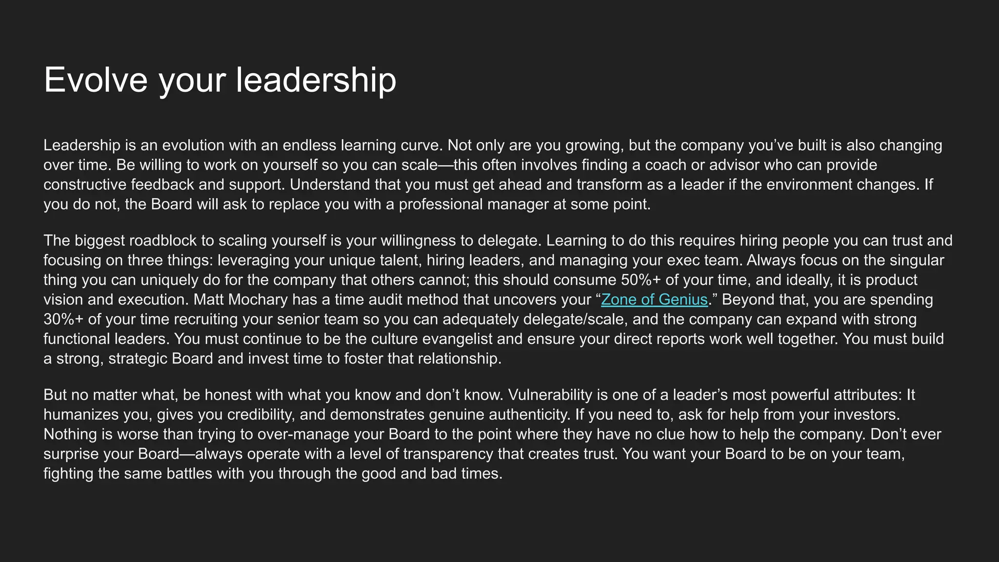 Evolve your leadership
Leadership is an evolution with an endless learning curve. Not only are you growing, but the company you’ve built is also changing
over time. Be willing to work on yourself so you can scale—this often involves finding a coach or advisor who can provide
constructive feedback and support. Understand that you must get ahead and transform as a leader if the environment changes. If
you do not, the Board will ask to replace you with a professional manager at some point.
The biggest roadblock to scaling yourself is your willingness to delegate. Learning to do this requires hiring people you can trust and
focusing on three things: leveraging your unique talent, hiring leaders, and managing your exec team. Always focus on the singular
thing you can uniquely do for the company that others cannot; this should consume 50%+ of your time, and ideally, it is product
vision and execution. Matt Mochary has a time audit method that uncovers your “Zone of Genius.” Beyond that, you are spending
30%+ of your time recruiting your senior team so you can adequately delegate/scale, and the company can expand with strong
functional leaders. You must continue to be the culture evangelist and ensure your direct reports work well together. You must build
a strong, strategic Board and invest time to foster that relationship.
But no matter what, be honest with what you know and don’t know. Vulnerability is one of a leader’s most powerful attributes: It
humanizes you, gives you credibility, and demonstrates genuine authenticity. If you need to, ask for help from your investors.
Nothing is worse than trying to over-manage your Board to the point where they have no clue how to help the company. Don’t ever
surprise your Board—always operate with a level of transparency that creates trust. You want your Board to be on your team,
fighting the same battles with you through the good and bad times.
 