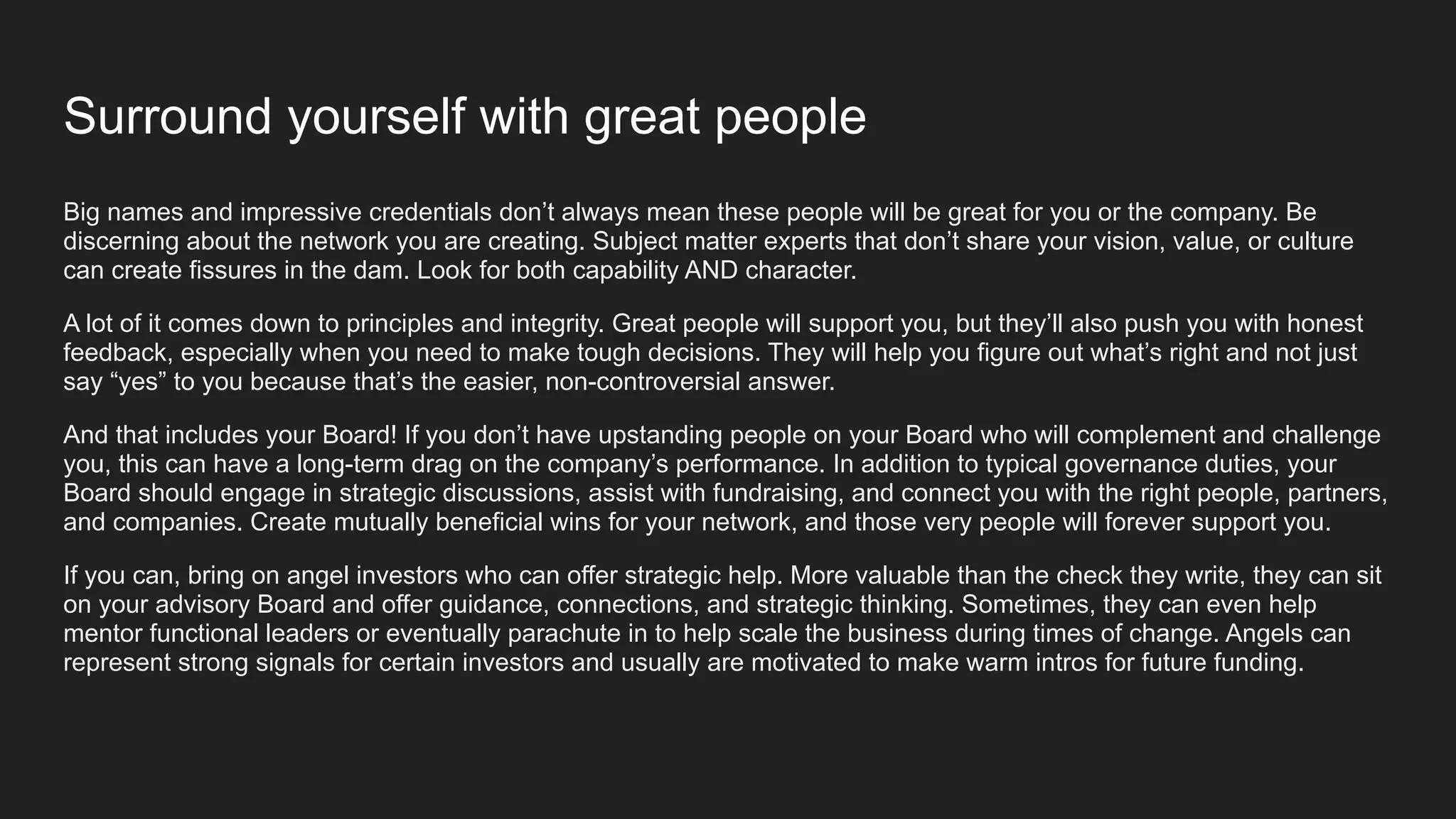 Surround yourself with great people
Big names and impressive credentials don’t always mean these people will be great for you or the company. Be
discerning about the network you are creating. Subject matter experts that don’t share your vision, value, or culture
can create fissures in the dam. Look for both capability AND character.
A lot of it comes down to principles and integrity. Great people will support you, but they’ll also push you with honest
feedback, especially when you need to make tough decisions. They will help you figure out what’s right and not just
say “yes” to you because that’s the easier, non-controversial answer.
And that includes your Board! If you don’t have upstanding people on your Board who will complement and challenge
you, this can have a long-term drag on the company’s performance. In addition to typical governance duties, your
Board should engage in strategic discussions, assist with fundraising, and connect you with the right people, partners,
and companies. Create mutually beneficial wins for your network, and those very people will forever support you.
If you can, bring on angel investors who can offer strategic help. More valuable than the check they write, they can sit
on your advisory Board and offer guidance, connections, and strategic thinking. Sometimes, they can even help
mentor functional leaders or eventually parachute in to help scale the business during times of change. Angels can
represent strong signals for certain investors and usually are motivated to make warm intros for future funding.
 