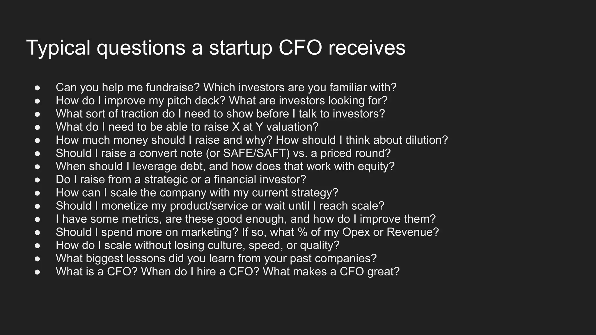 Typical questions a startup CFO receives
● Can you help me fundraise? Which investors are you familiar with?
● How do I improve my pitch deck? What are investors looking for?
● What sort of traction do I need to show before I talk to investors?
● What do I need to be able to raise X at Y valuation?
● How much money should I raise and why? How should I think about dilution?
● Should I raise a convert note (or SAFE/SAFT) vs. a priced round?
● When should I leverage debt, and how does that work with equity?
● Do I raise from a strategic or a financial investor?
● How can I scale the company with my current strategy?
● Should I monetize my product/service or wait until I reach scale?
● I have some metrics, are these good enough, and how do I improve them?
● Should I spend more on marketing? If so, what % of my Opex or Revenue?
● How do I scale without losing culture, speed, or quality?
● What biggest lessons did you learn from your past companies?
● What is a CFO? When do I hire a CFO? What makes a CFO great?
 