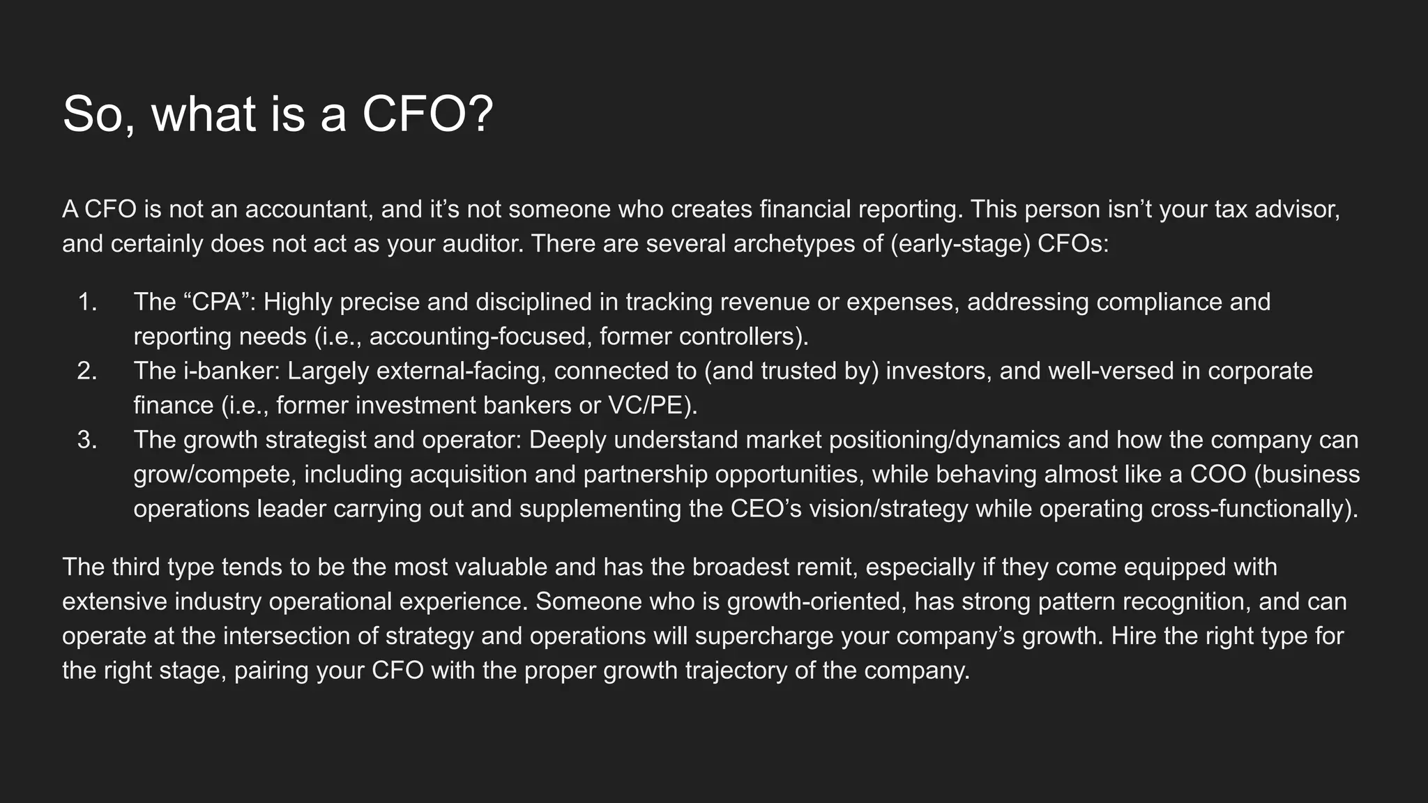 So, what is a CFO?
A CFO is not an accountant, and it’s not someone who creates financial reporting. This person isn’t your tax advisor,
and certainly does not act as your auditor. There are several archetypes of (early-stage) CFOs:
1. The “CPA”: Highly precise and disciplined in tracking revenue or expenses, addressing compliance and
reporting needs (i.e., accounting-focused, former controllers).
2. The i-banker: Largely external-facing, connected to (and trusted by) investors, and well-versed in corporate
finance (i.e., former investment bankers or VC/PE).
3. The growth strategist and operator: Deeply understand market positioning/dynamics and how the company can
grow/compete, including acquisition and partnership opportunities, while behaving almost like a COO (business
operations leader carrying out and supplementing the CEO’s vision/strategy while operating cross-functionally).
The third type tends to be the most valuable and has the broadest remit, especially if they come equipped with
extensive industry operational experience. Someone who is growth-oriented, has strong pattern recognition, and can
operate at the intersection of strategy and operations will supercharge your company’s growth. Hire the right type for
the right stage, pairing your CFO with the proper growth trajectory of the company.
 