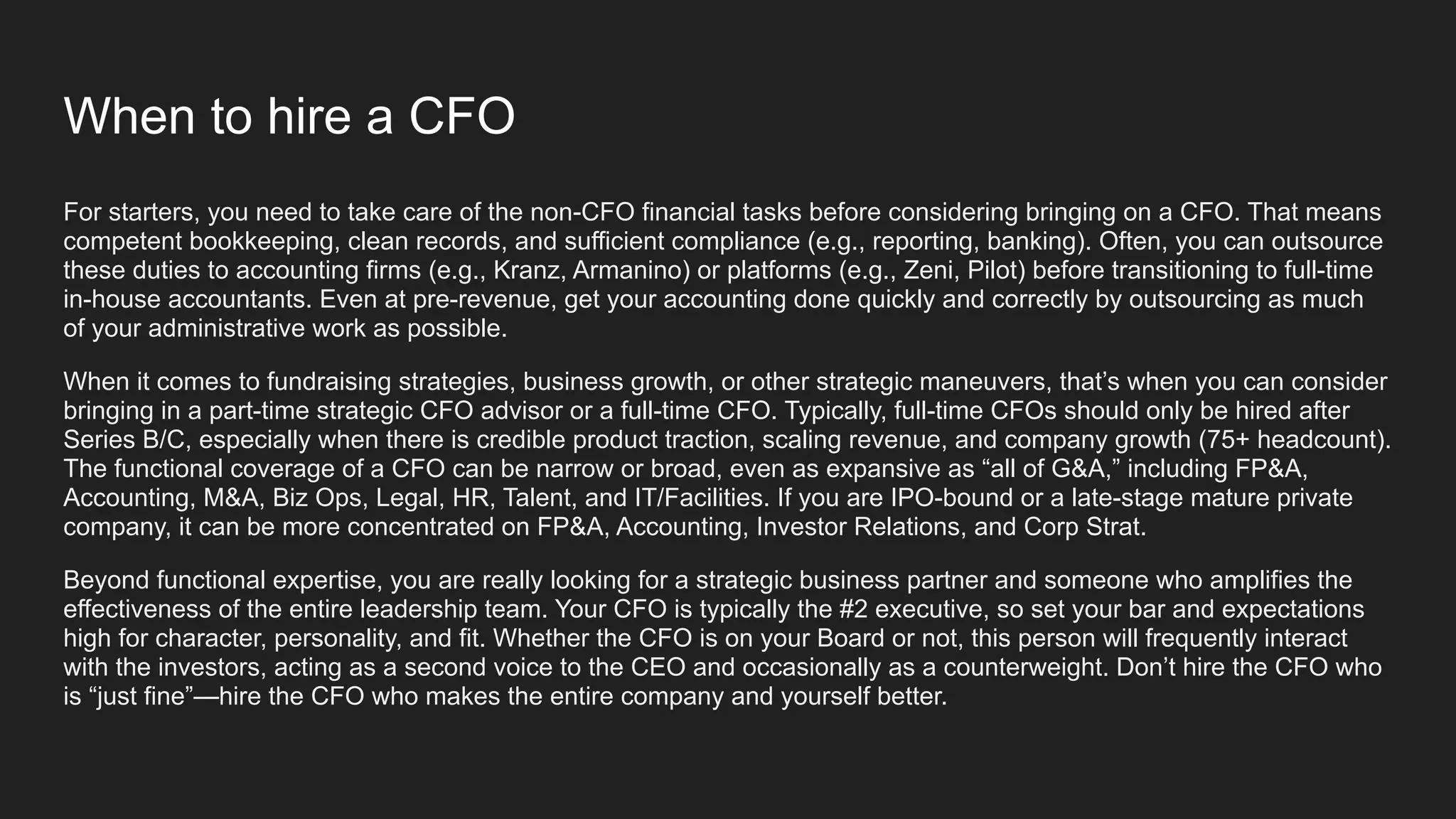 When to hire a CFO
For starters, you need to take care of the non-CFO financial tasks before considering bringing on a CFO. That means
competent bookkeeping, clean records, and sufficient compliance (e.g., reporting, banking). Often, you can outsource
these duties to accounting firms (e.g., Kranz, Armanino) or platforms (e.g., Zeni, Pilot) before transitioning to full-time
in-house accountants. Even at pre-revenue, get your accounting done quickly and correctly by outsourcing as much
of your administrative work as possible.
When it comes to fundraising strategies, business growth, or other strategic maneuvers, that’s when you can consider
bringing in a part-time strategic CFO advisor or a full-time CFO. Typically, full-time CFOs should only be hired after
Series B/C, especially when there is credible product traction, scaling revenue, and company growth (75+ headcount).
The functional coverage of a CFO can be narrow or broad, even as expansive as “all of G&A,” including FP&A,
Accounting, M&A, Biz Ops, Legal, HR, Talent, and IT/Facilities. If you are IPO-bound or a late-stage mature private
company, it can be more concentrated on FP&A, Accounting, Investor Relations, and Corp Strat.
Beyond functional expertise, you are really looking for a strategic business partner and someone who amplifies the
effectiveness of the entire leadership team. Your CFO is typically the #2 executive, so set your bar and expectations
high for character, personality, and fit. Whether the CFO is on your Board or not, this person will frequently interact
with the investors, acting as a second voice to the CEO and occasionally as a counterweight. Don’t hire the CFO who
is “just fine”—hire the CFO who makes the entire company and yourself better.
 
