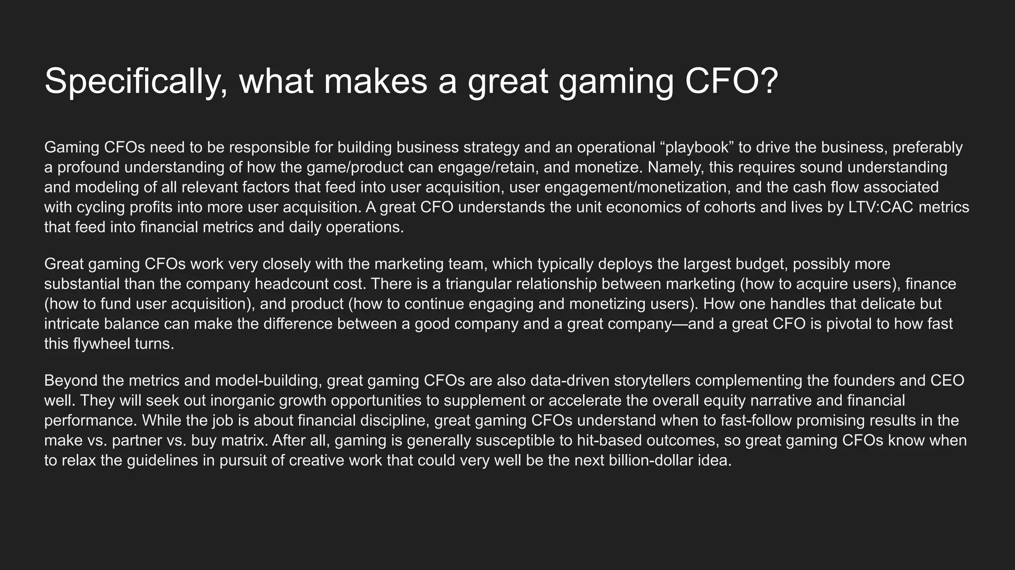 Specifically, what makes a great gaming CFO?
Gaming CFOs need to be responsible for building business strategy and an operational “playbook” to drive the business, preferably
a profound understanding of how the game/product can engage/retain, and monetize. Namely, this requires sound understanding
and modeling of all relevant factors that feed into user acquisition, user engagement/monetization, and the cash flow associated
with cycling profits into more user acquisition. A great CFO understands the unit economics of cohorts and lives by LTV:CAC metrics
that feed into financial metrics and daily operations.
Great gaming CFOs work very closely with the marketing team, which typically deploys the largest budget, possibly more
substantial than the company headcount cost. There is a triangular relationship between marketing (how to acquire users), finance
(how to fund user acquisition), and product (how to continue engaging and monetizing users). How one handles that delicate but
intricate balance can make the difference between a good company and a great company—and a great CFO is pivotal to how fast
this flywheel turns.
Beyond the metrics and model-building, great gaming CFOs are also data-driven storytellers complementing the founders and CEO
well. They will seek out inorganic growth opportunities to supplement or accelerate the overall equity narrative and financial
performance. While the job is about financial discipline, great gaming CFOs understand when to fast-follow promising results in the
make vs. partner vs. buy matrix. After all, gaming is generally susceptible to hit-based outcomes, so great gaming CFOs know when
to relax the guidelines in pursuit of creative work that could very well be the next billion-dollar idea.
 