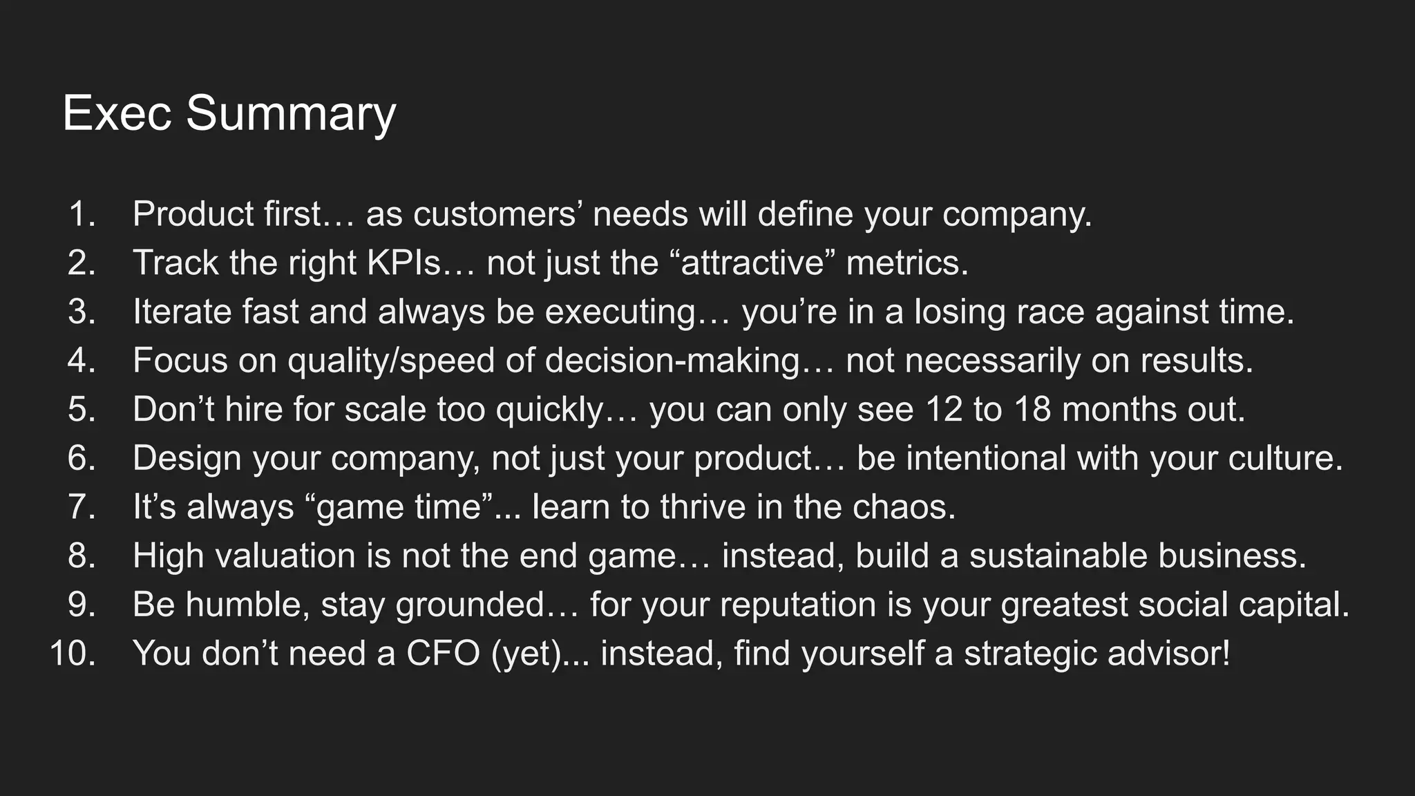 Exec Summary
1. Product first… as customers’ needs will define your company.
2. Track the right KPIs… not just the “attractive” metrics.
3. Iterate fast and always be executing… you’re in a losing race against time.
4. Focus on quality/speed of decision-making… not necessarily on results.
5. Don’t hire for scale too quickly… you can only see 12 to 18 months out.
6. Design your company, not just your product… be intentional with your culture.
7. It’s always “game time”... learn to thrive in the chaos.
8. High valuation is not the end game… instead, build a sustainable business.
9. Be humble, stay grounded… for your reputation is your greatest social capital.
10. You don’t need a CFO (yet)... instead, find yourself a strategic advisor!
 