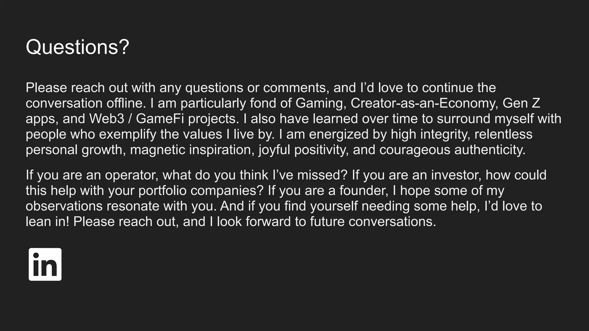 Questions?
Please reach out with any questions or comments, and I’d love to continue the
conversation offline. I am particularly fond of Gaming, Creator-as-an-Economy, Gen Z
apps, and Web3 / GameFi projects. I also have learned over time to surround myself with
people who exemplify the values I live by. I am energized by high integrity, relentless
personal growth, magnetic inspiration, joyful positivity, and courageous authenticity.
If you are an operator, what do you think I’ve missed? If you are an investor, how could
this help with your portfolio companies? If you are a founder, I hope some of my
observations resonate with you. And if you find yourself needing some help, I’d love to
lean in! Please reach out, and I look forward to future conversations.
 