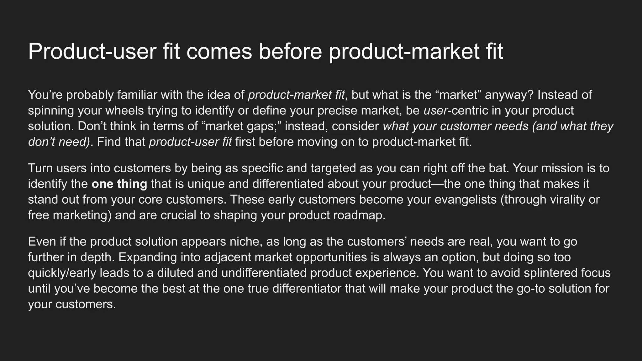Product-user fit comes before product-market fit
You’re probably familiar with the idea of product-market fit, but what is the “market” anyway? Instead of
spinning your wheels trying to identify or define your precise market, be user-centric in your product
solution. Don’t think in terms of “market gaps;” instead, consider what your customer needs (and what they
don’t need). Find that product-user fit first before moving on to product-market fit.
Turn users into customers by being as specific and targeted as you can right off the bat. Your mission is to
identify the one thing that is unique and differentiated about your product—the one thing that makes it
stand out from your core customers. These early customers become your evangelists (through virality or
free marketing) and are crucial to shaping your product roadmap.
Even if the product solution appears niche, as long as the customers’ needs are real, you want to go
further in depth. Expanding into adjacent market opportunities is always an option, but doing so too
quickly/early leads to a diluted and undifferentiated product experience. You want to avoid splintered focus
until you’ve become the best at the one true differentiator that will make your product the go-to solution for
your customers.
 