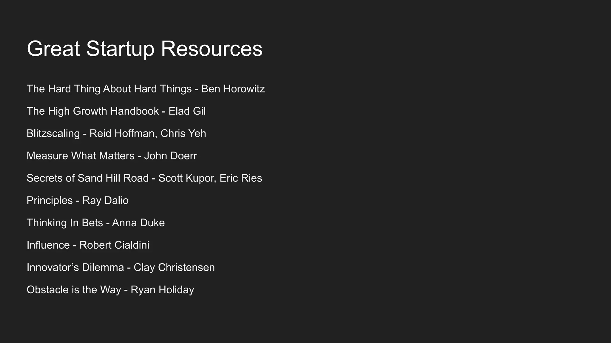 Great Startup Resources
The Hard Thing About Hard Things - Ben Horowitz
The High Growth Handbook - Elad Gil
Blitzscaling - Reid Hoffman, Chris Yeh
Measure What Matters - John Doerr
Secrets of Sand Hill Road - Scott Kupor, Eric Ries
Principles - Ray Dalio
Thinking In Bets - Anna Duke
Influence - Robert Cialdini
Innovator’s Dilemma - Clay Christensen
Obstacle is the Way - Ryan Holiday
 