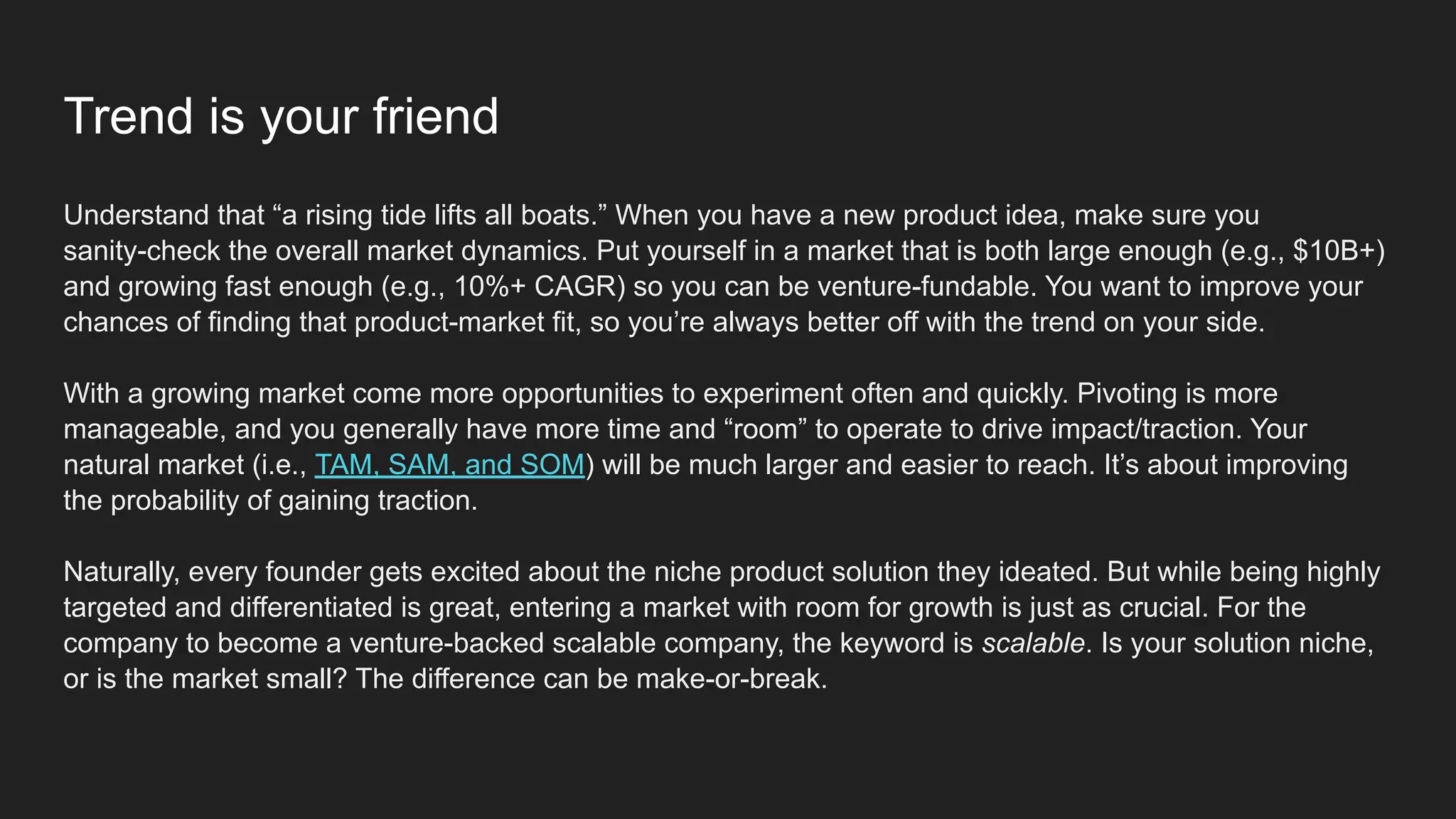 Trend is your friend
Understand that “a rising tide lifts all boats.” When you have a new product idea, make sure you
sanity-check the overall market dynamics. Put yourself in a market that is both large enough (e.g., $10B+)
and growing fast enough (e.g., 10%+ CAGR) so you can be venture-fundable. You want to improve your
chances of finding that product-market fit, so you’re always better off with the trend on your side.
With a growing market come more opportunities to experiment often and quickly. Pivoting is more
manageable, and you generally have more time and “room” to operate to drive impact/traction. Your
natural market (i.e., TAM, SAM, and SOM) will be much larger and easier to reach. It’s about improving
the probability of gaining traction.
Naturally, every founder gets excited about the niche product solution they ideated. But while being highly
targeted and differentiated is great, entering a market with room for growth is just as crucial. For the
company to become a venture-backed scalable company, the keyword is scalable. Is your solution niche,
or is the market small? The difference can be make-or-break.
 