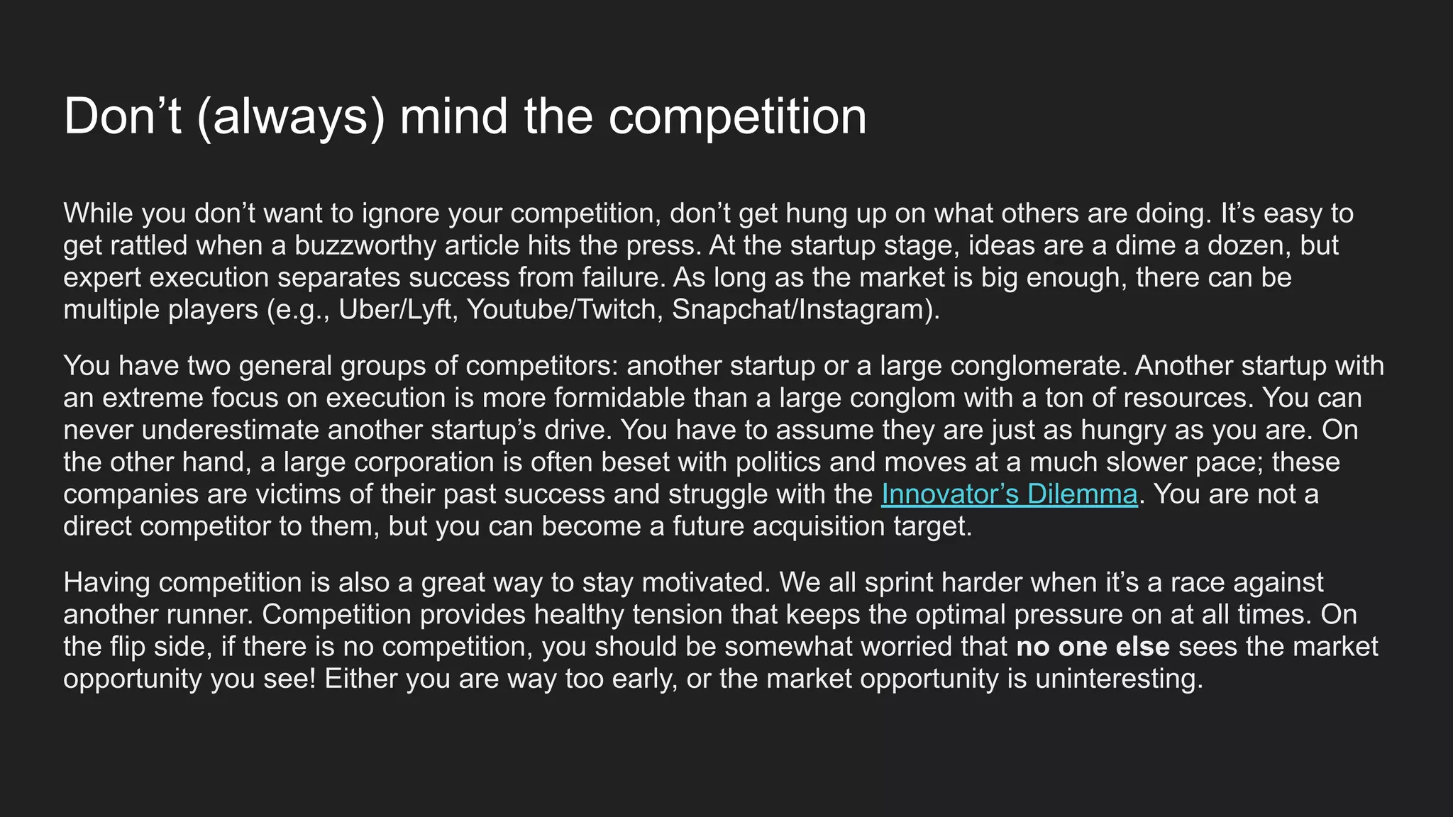 While you don’t want to ignore your competition, don’t get hung up on what others are doing. It’s easy to
get rattled when a buzzworthy article hits the press. At the startup stage, ideas are a dime a dozen, but
expert execution separates success from failure. As long as the market is big enough, there can be
multiple players (e.g., Uber/Lyft, Youtube/Twitch, Snapchat/Instagram).
You have two general groups of competitors: another startup or a large conglomerate. Another startup with
an extreme focus on execution is more formidable than a large conglom with a ton of resources. You can
never underestimate another startup’s drive. You have to assume they are just as hungry as you are. On
the other hand, a large corporation is often beset with politics and moves at a much slower pace; these
companies are victims of their past success and struggle with the Innovator’s Dilemma. You are not a
direct competitor to them, but you can become a future acquisition target.
Having competition is also a great way to stay motivated. We all sprint harder when it’s a race against
another runner. Competition provides healthy tension that keeps the optimal pressure on at all times. On
the flip side, if there is no competition, you should be somewhat worried that no one else sees the market
opportunity you see! Either you are way too early, or the market opportunity is uninteresting.
Don’t (always) mind the competition
 