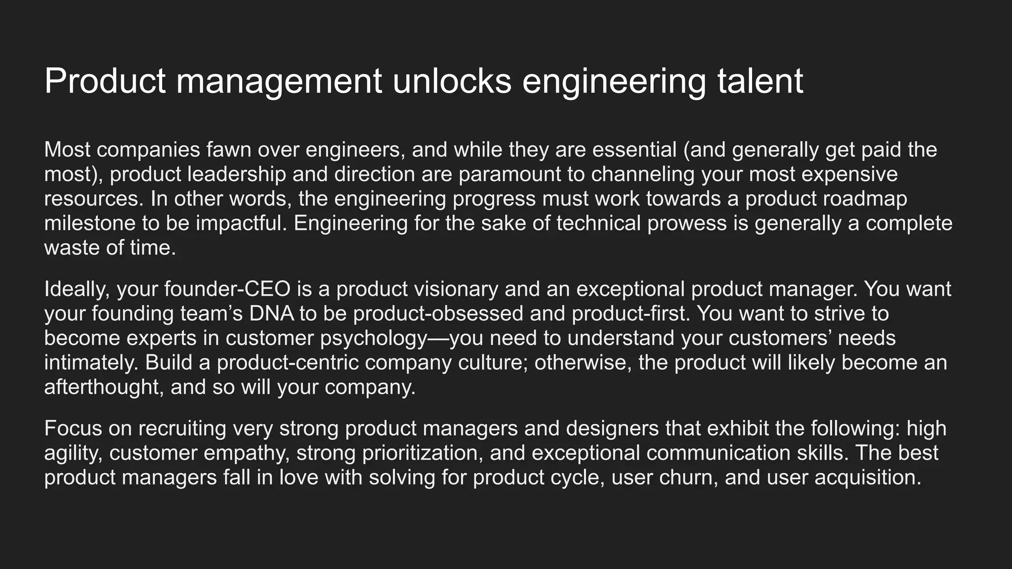 Most companies fawn over engineers, and while they are essential (and generally get paid the
most), product leadership and direction are paramount to channeling your most expensive
resources. In other words, the engineering progress must work towards a product roadmap
milestone to be impactful. Engineering for the sake of technical prowess is generally a complete
waste of time.
Ideally, your founder-CEO is a product visionary and an exceptional product manager. You want
your founding team’s DNA to be product-obsessed and product-first. You want to strive to
become experts in customer psychology—you need to understand your customers’ needs
intimately. Build a product-centric company culture; otherwise, the product will likely become an
afterthought, and so will your company.
Focus on recruiting very strong product managers and designers that exhibit the following: high
agility, customer empathy, strong prioritization, and exceptional communication skills. The best
product managers fall in love with solving for product cycle, user churn, and user acquisition.
Product management unlocks engineering talent
 