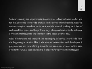 Software security is a very important concern for todays Software market and
for that you need to do code analysis in the development lifecycle. Now we
can not imagine ourselves to sit back and do manual reading each line of
codes and find issues and bugs. Those days of manual review in the software
development lifecycle to find the flaws in the codesareovernow.
Now the mindsets has changed and developing quality & secure code from
the beginning is on rise. This is the time of automation and developers &
programmers are now shifting towards the adoption of tools which auto
detects the flaws as soon aspossible in the software development lifecycle.
2
 