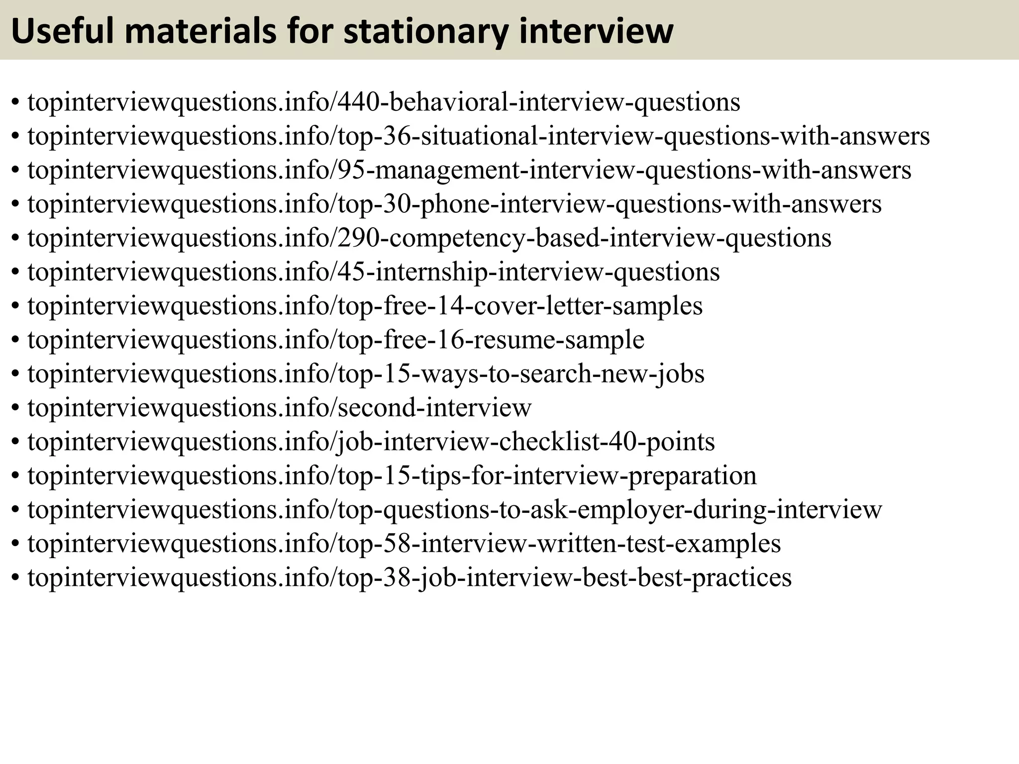 Useful materials for stationary interview
• topinterviewquestions.info/440-behavioral-interview-questions
• topinterviewquestions.info/top-36-situational-interview-questions-with-answers
• topinterviewquestions.info/95-management-interview-questions-with-answers
• topinterviewquestions.info/top-30-phone-interview-questions-with-answers
• topinterviewquestions.info/290-competency-based-interview-questions
• topinterviewquestions.info/45-internship-interview-questions
• topinterviewquestions.info/top-free-14-cover-letter-samples
• topinterviewquestions.info/top-free-16-resume-sample
• topinterviewquestions.info/top-15-ways-to-search-new-jobs
• topinterviewquestions.info/second-interview
• topinterviewquestions.info/job-interview-checklist-40-points
• topinterviewquestions.info/top-15-tips-for-interview-preparation
• topinterviewquestions.info/top-questions-to-ask-employer-during-interview
• topinterviewquestions.info/top-58-interview-written-test-examples
• topinterviewquestions.info/top-38-job-interview-best-best-practices
 