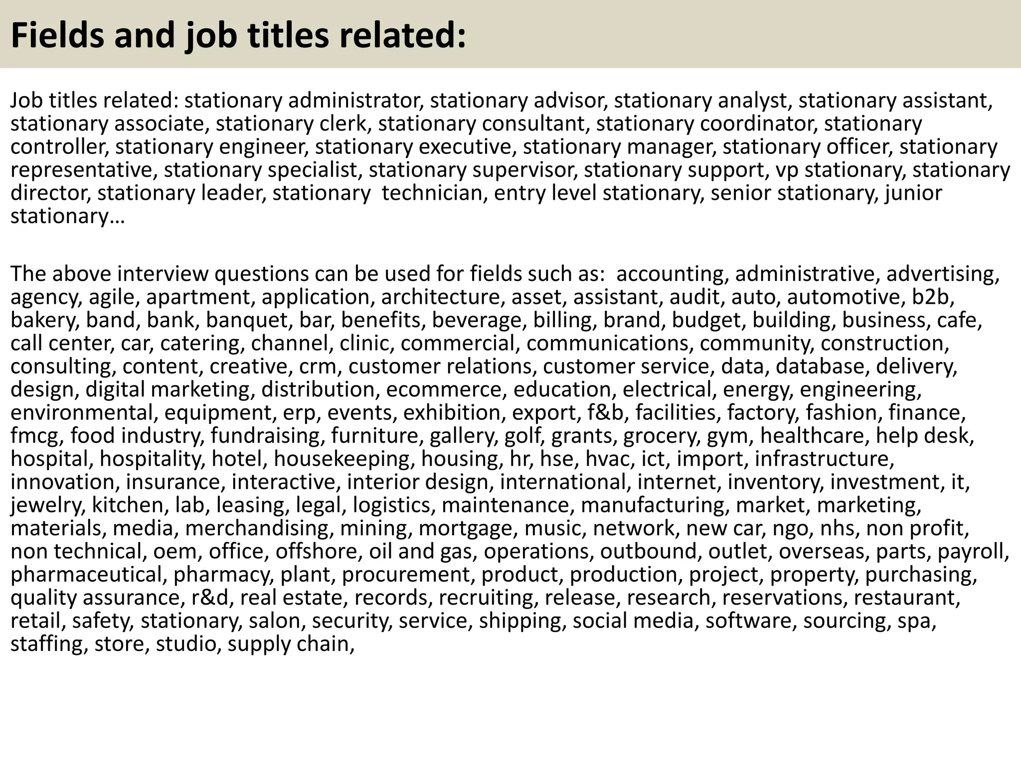 Fields and job titles related:
Job titles related: stationary administrator, stationary advisor, stationary analyst, stationary assistant,
stationary associate, stationary clerk, stationary consultant, stationary coordinator, stationary
controller, stationary engineer, stationary executive, stationary manager, stationary officer, stationary
representative, stationary specialist, stationary supervisor, stationary support, vp stationary, stationary
director, stationary leader, stationary technician, entry level stationary, senior stationary, junior
stationary…
The above interview questions can be used for fields such as: accounting, administrative, advertising,
agency, agile, apartment, application, architecture, asset, assistant, audit, auto, automotive, b2b,
bakery, band, bank, banquet, bar, benefits, beverage, billing, brand, budget, building, business, cafe,
call center, car, catering, channel, clinic, commercial, communications, community, construction,
consulting, content, creative, crm, customer relations, customer service, data, database, delivery,
design, digital marketing, distribution, ecommerce, education, electrical, energy, engineering,
environmental, equipment, erp, events, exhibition, export, f&b, facilities, factory, fashion, finance,
fmcg, food industry, fundraising, furniture, gallery, golf, grants, grocery, gym, healthcare, help desk,
hospital, hospitality, hotel, housekeeping, housing, hr, hse, hvac, ict, import, infrastructure,
innovation, insurance, interactive, interior design, international, internet, inventory, investment, it,
jewelry, kitchen, lab, leasing, legal, logistics, maintenance, manufacturing, market, marketing,
materials, media, merchandising, mining, mortgage, music, network, new car, ngo, nhs, non profit,
non technical, oem, office, offshore, oil and gas, operations, outbound, outlet, overseas, parts, payroll,
pharmaceutical, pharmacy, plant, procurement, product, production, project, property, purchasing,
quality assurance, r&d, real estate, records, recruiting, release, research, reservations, restaurant,
retail, safety, stationary, salon, security, service, shipping, social media, software, sourcing, spa,
staffing, store, studio, supply chain,
 