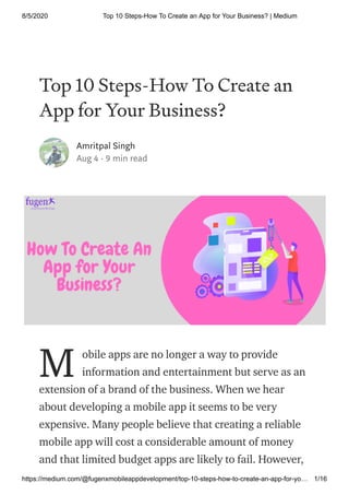 8/5/2020 Top 10 Steps-How To Create an App for Your Business? | Medium
https://medium.com/@fugenxmobileappdevelopment/top-10-steps-how-to-create-an-app-for-yo… 1/16
Top 10 Steps-How To Create an
App for Your Business?
Amritpal Singh
Aug 4 · 9 min read
obile apps are no longer a way to provide
information and entertainment but serve as an
extension of a brand of the business. When we hear
about developing a mobile app it seems to be very
expensive. Many people believe that creating a reliable
mobile app will cost a considerable amount of money
and that limited budget apps are likely to fail. However,
M
 