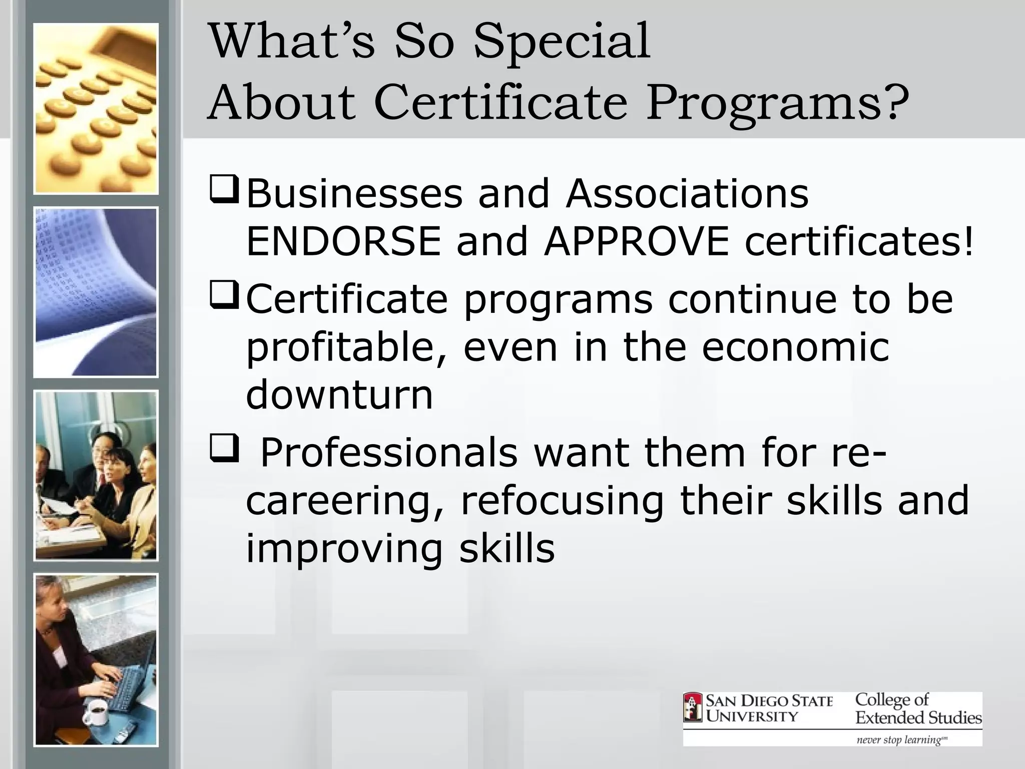 What’s So Special
About Certificate Programs?
 Businesses and Associations
  ENDORSE and APPROVE certificates!
 Certificate programs continue to be
  profitable, even in the economic
  downturn
 Professionals want them for re-
  careering, refocusing their skills and
  improving skills
 