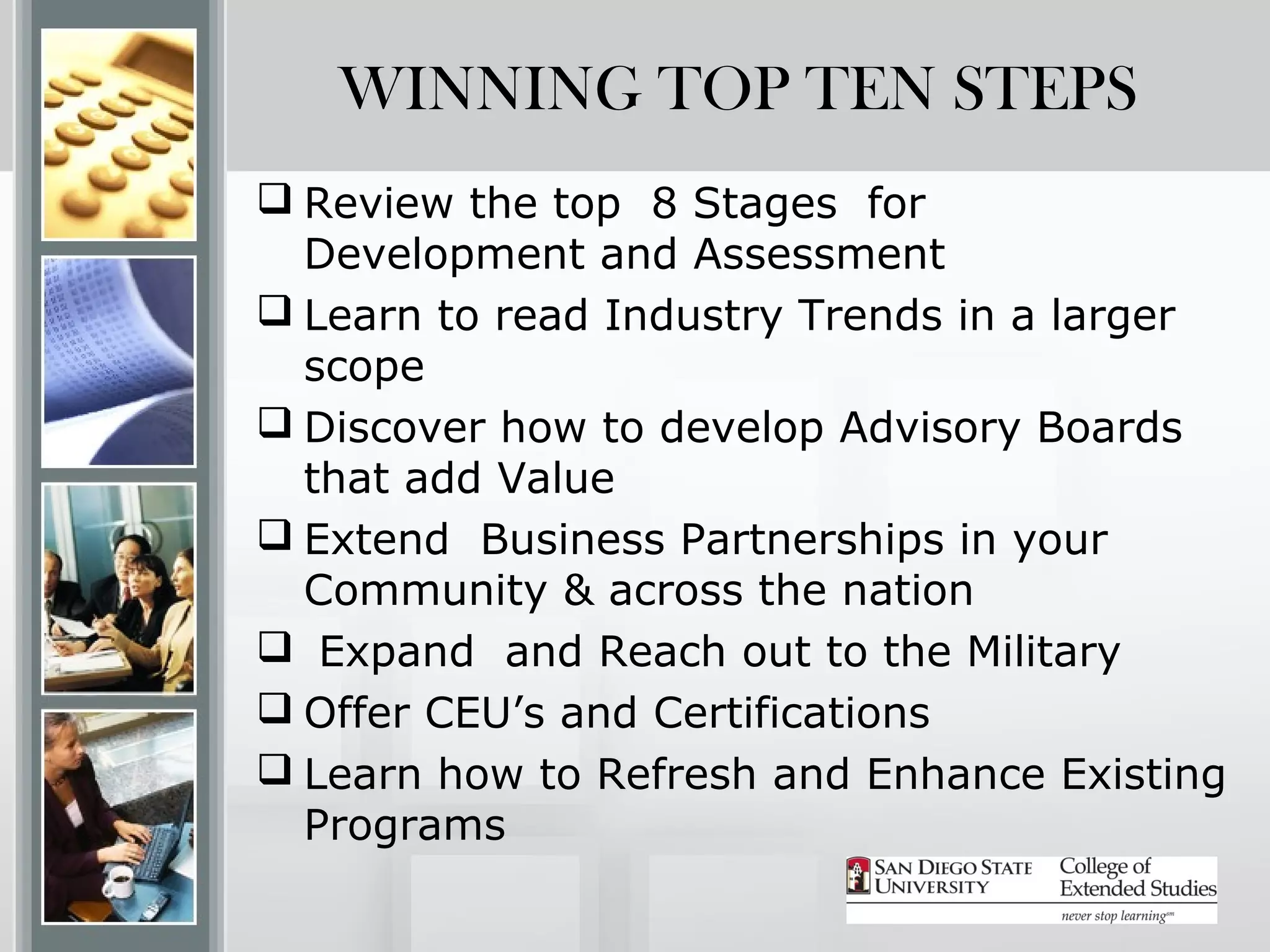 WINNING TOP TEN STEPS
 Review the top 8 Stages for
  Development and Assessment
 Learn to read Industry Trends in a larger
  scope
 Discover how to develop Advisory Boards
  that add Value
 Extend Business Partnerships in your
  Community & across the nation
 Expand and Reach out to the Military
 Offer CEU’s and Certifications
 Learn how to Refresh and Enhance Existing
  Programs
 