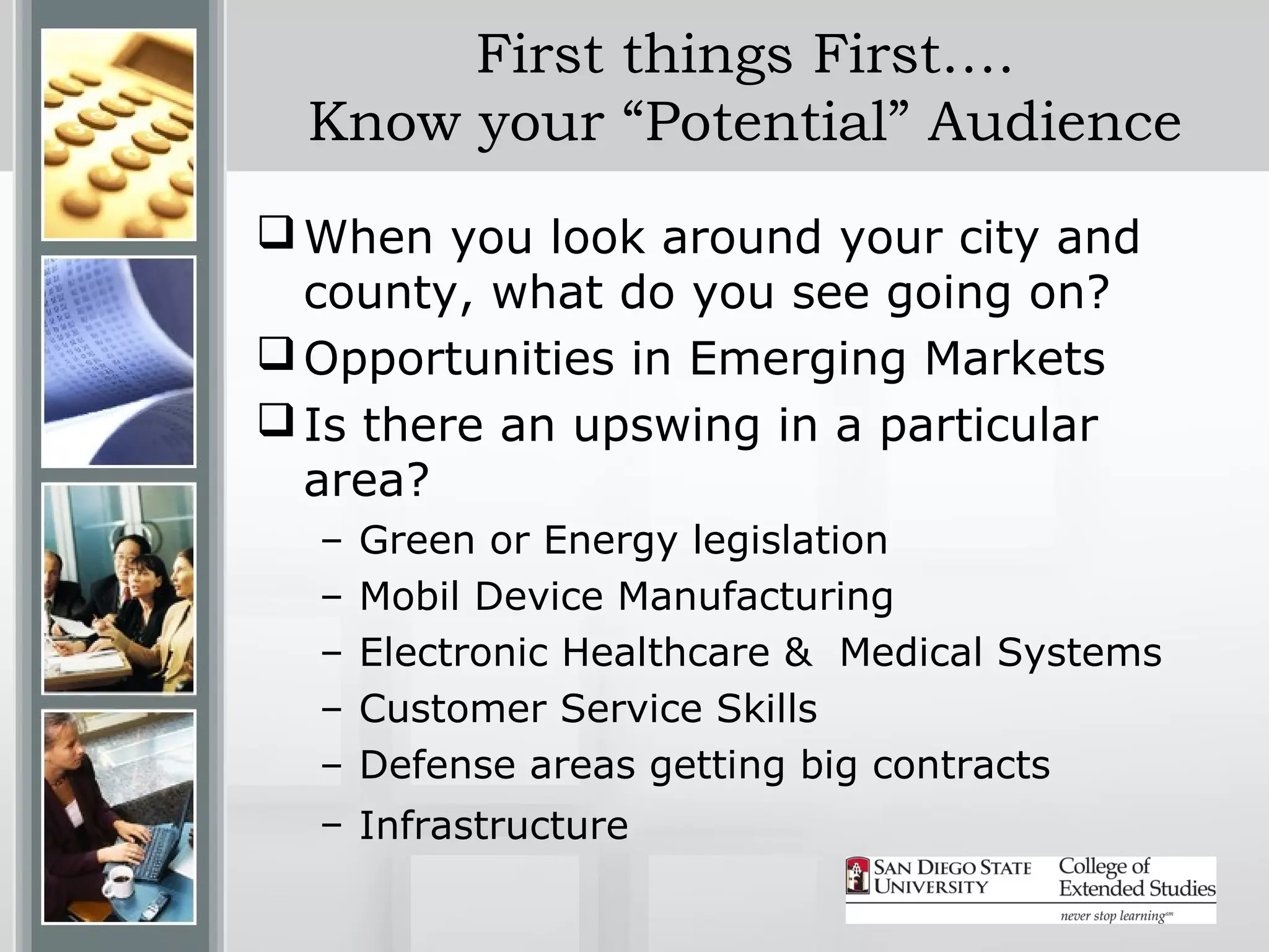 First things First….
  Know your “Potential” Audience
 When you look around your city and
  county, what do you see going on?
 Opportunities in Emerging Markets
 Is there an upswing in a particular
  area?
  –   Green or Energy legislation
  –   Mobil Device Manufacturing
  –   Electronic Healthcare & Medical Systems
  –   Customer Service Skills
  –   Defense areas getting big contracts
  – Infrastructure
 