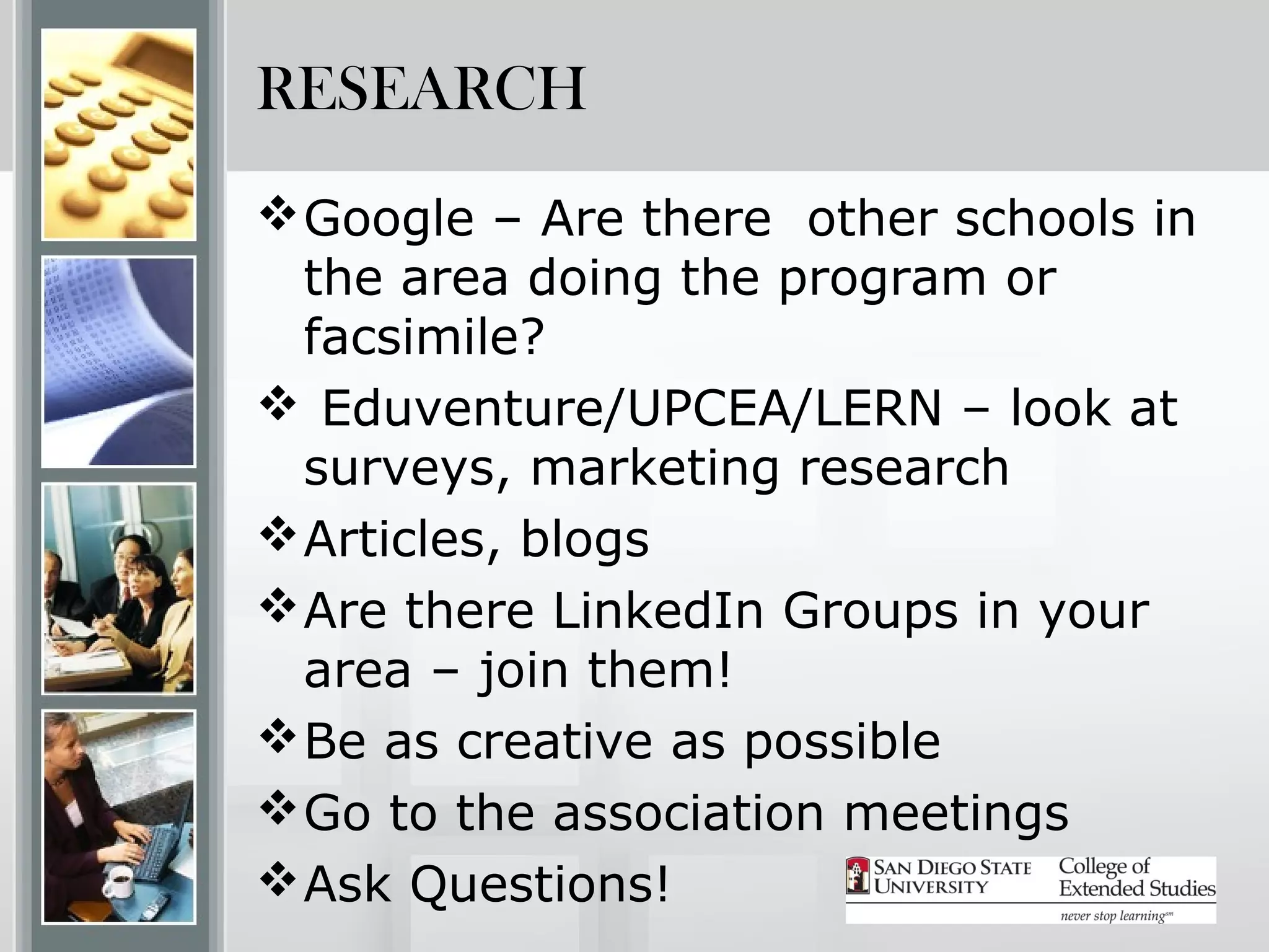 RESEARCH
 Google – Are there other schools in
  the area doing the program or
  facsimile?
 Eduventure/UPCEA/LERN – look at
  surveys, marketing research
 Articles, blogs
 Are there LinkedIn Groups in your
  area – join them!
 Be as creative as possible
 Go to the association meetings
 Ask Questions!
 