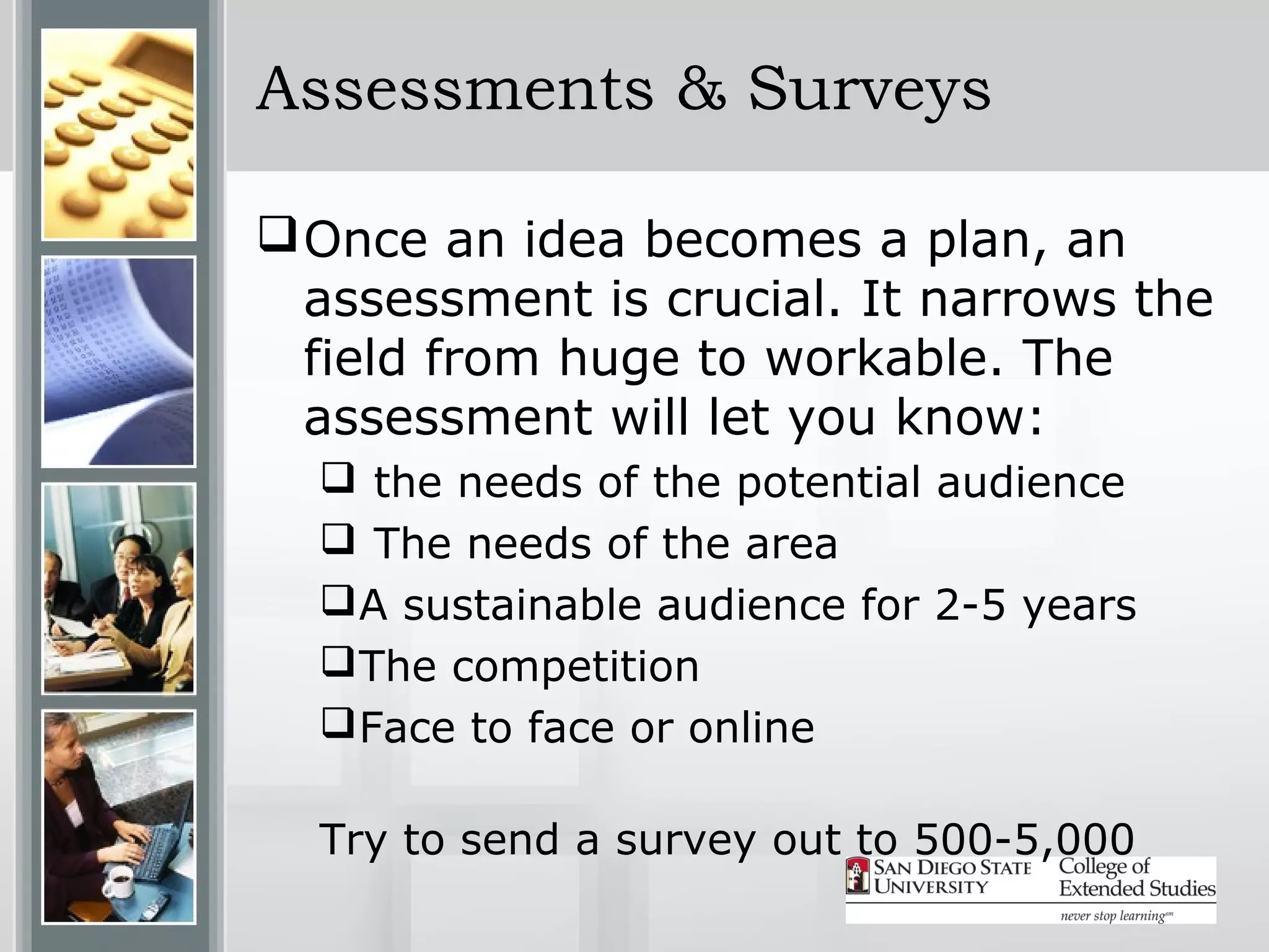 Assessments & Surveys

 Once an idea becomes a plan, an
  assessment is crucial. It narrows the
  field from huge to workable. The
  assessment will let you know:
   the needs of the potential audience
   The needs of the area
   A sustainable audience for 2-5 years
   The competition
   Face to face or online

  Try to send a survey out to 500-5,000
 