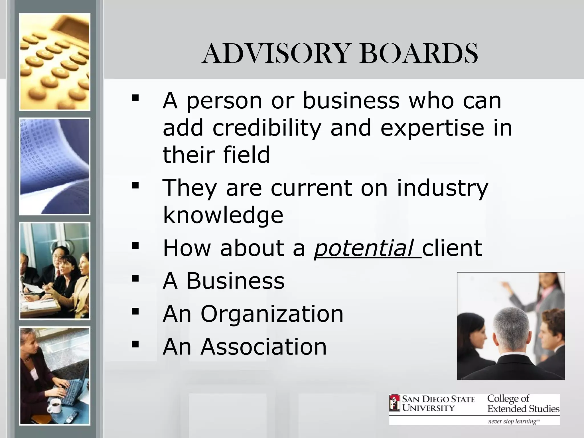 ADVISORY BOARDS
 A person or business who can
  add credibility and expertise in
  their field
 They are current on industry
  knowledge
 How about a potential client
 A Business
 An Organization
 An Association
 