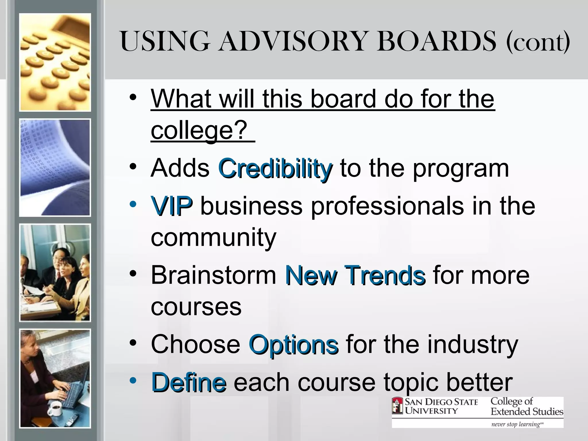 USING ADVISORY BOARDS (cont)
• What will this board do for the
  college?
• Adds Credibility to the program
• VIP business professionals in the
  community
• Brainstorm New Trends for more
  courses
• Choose Options for the industry
• Define each course topic better
 