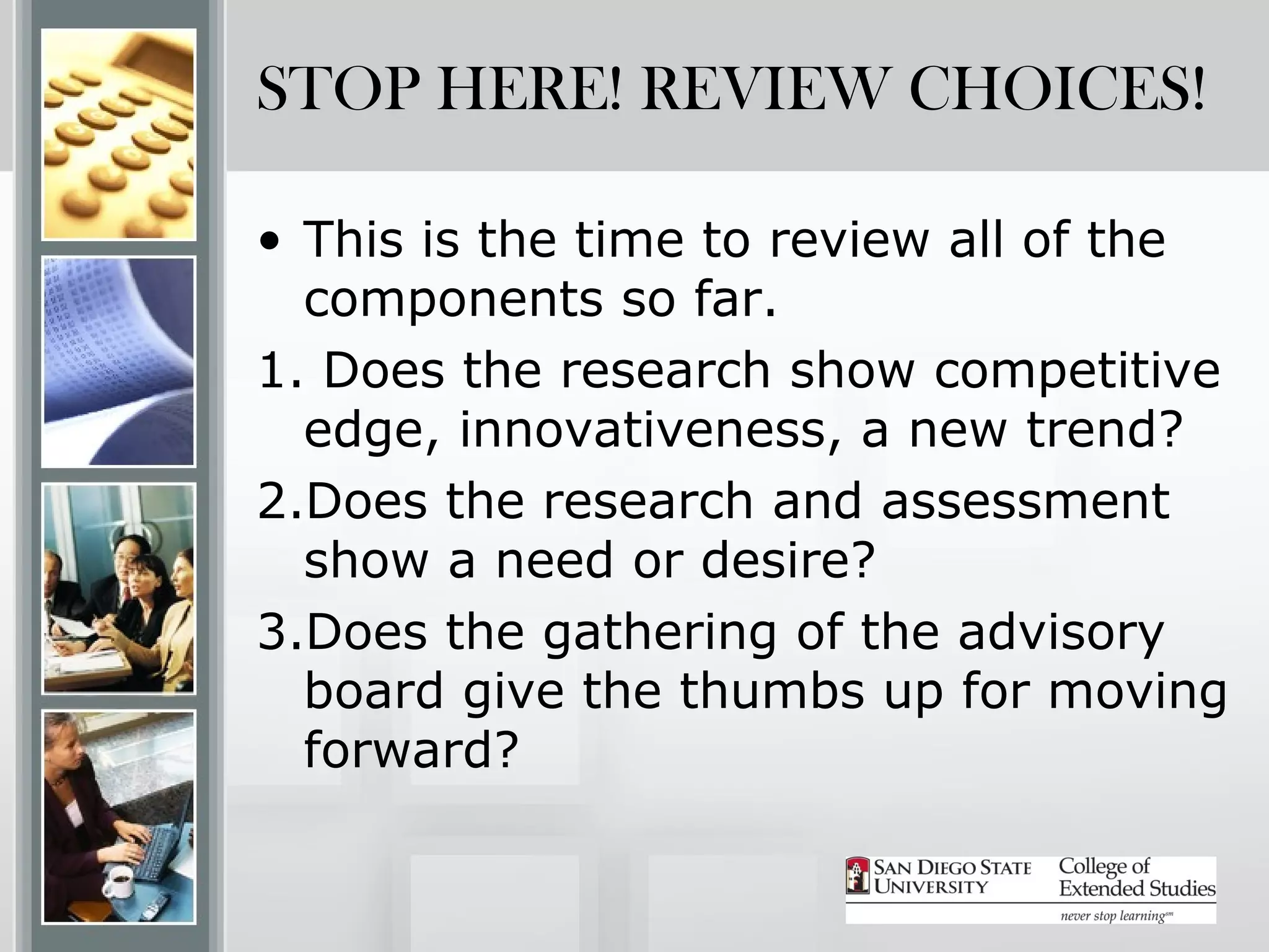 STOP HERE! REVIEW CHOICES!

• This is the time to review all of the
  components so far.
1. Does the research show competitive
  edge, innovativeness, a new trend?
2.Does the research and assessment
  show a need or desire?
3.Does the gathering of the advisory
  board give the thumbs up for moving
  forward?
 