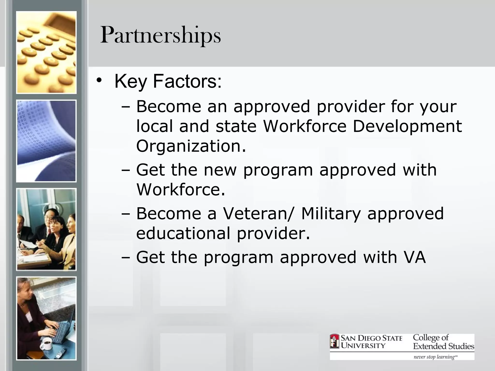 Partnerships
• Key Factors:
  – Become an approved provider for your
    local and state Workforce Development
    Organization.
  – Get the new program approved with
    Workforce.
  – Become a Veteran/ Military approved
    educational provider.
  – Get the program approved with VA
 
