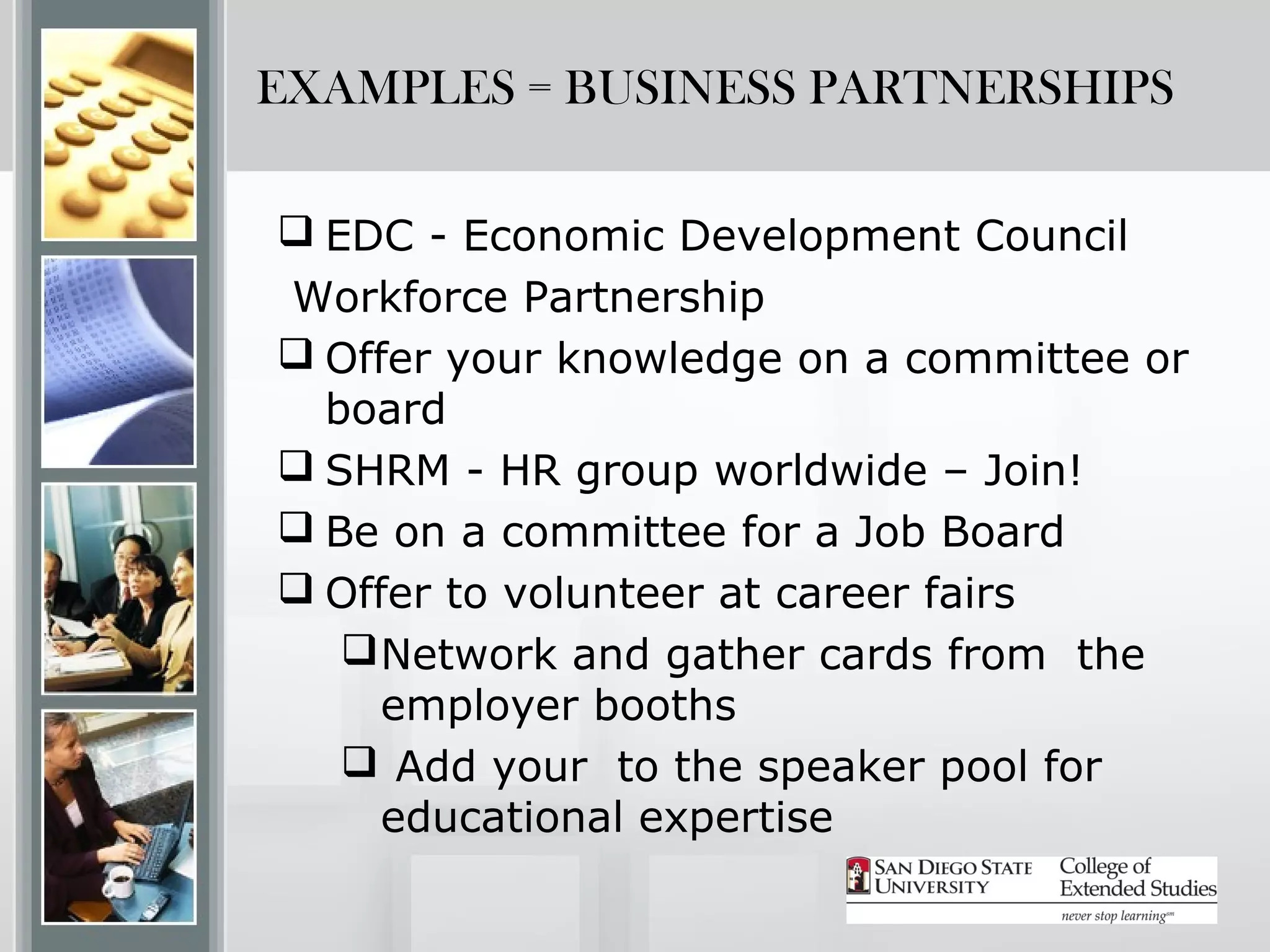 EXAMPLES = BUSINESS PARTNERSHIPS

 EDC - Economic Development Council
Workforce Partnership
 Offer your knowledge on a committee or
  board
 SHRM - HR group worldwide – Join!
 Be on a committee for a Job Board
 Offer to volunteer at career fairs
    Network and gather cards from the
     employer booths
    Add your to the speaker pool for
     educational expertise
 