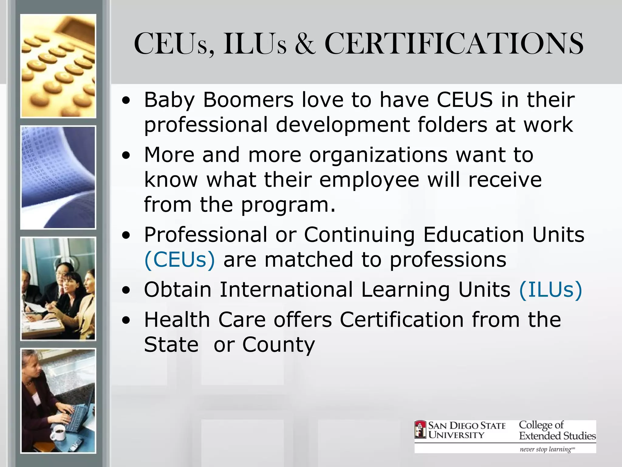 CEUs, ILUs & CERTIFICATIONS
• Baby Boomers love to have CEUS in their
  professional development folders at work
• More and more organizations want to
  know what their employee will receive
  from the program.
• Professional or Continuing Education Units
  (CEUs) are matched to professions
• Obtain International Learning Units (ILUs)
• Health Care offers Certification from the
  State or County
 