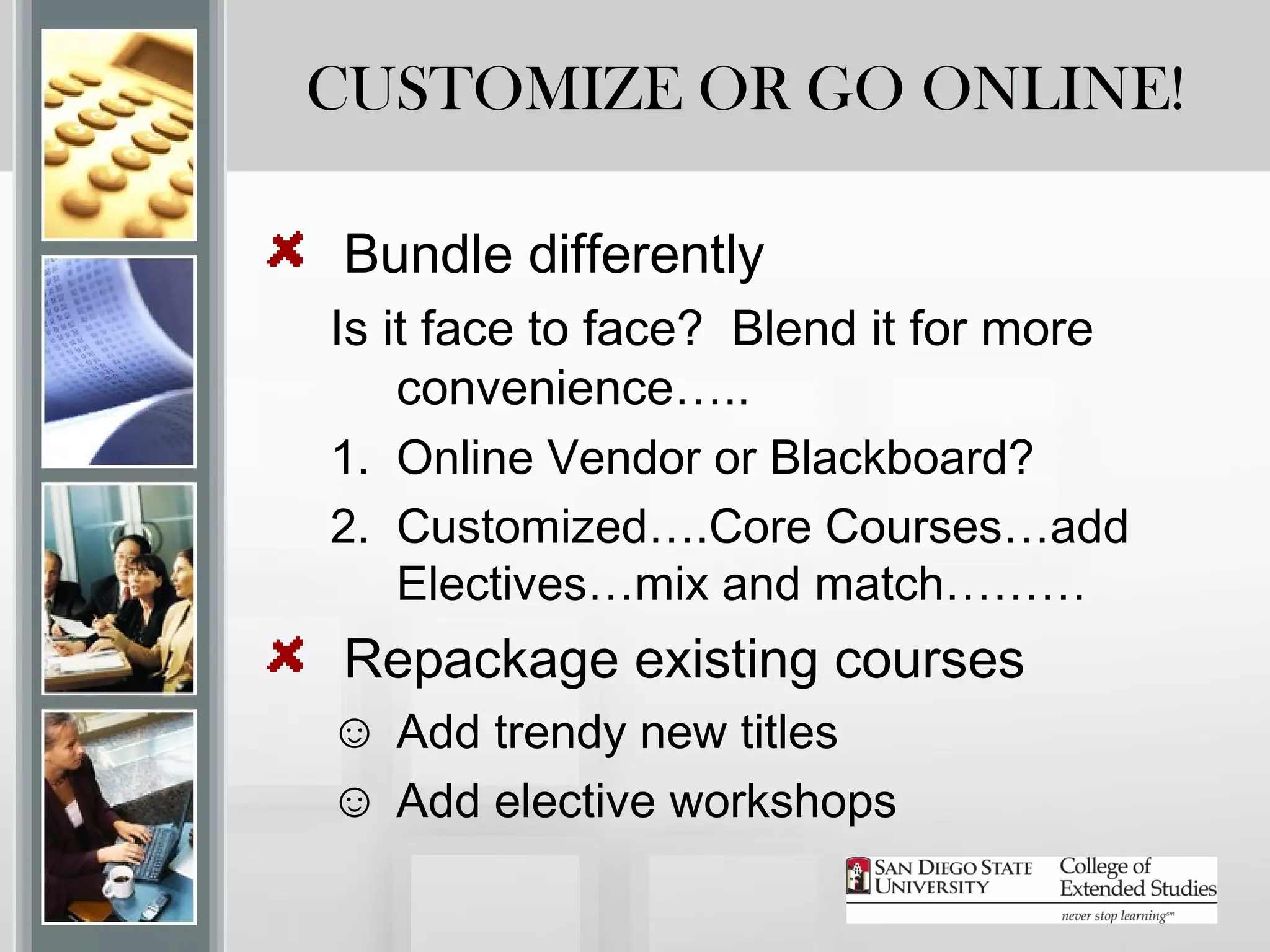CUSTOMIZE OR GO ONLINE!

Bundle differently
Is it face to face? Blend it for more
    convenience…..
1. Online Vendor or Blackboard?
2. Customized….Core Courses…add
    Electives…mix and match………
Repackage existing courses
☺ Add trendy new titles
☺ Add elective workshops
 