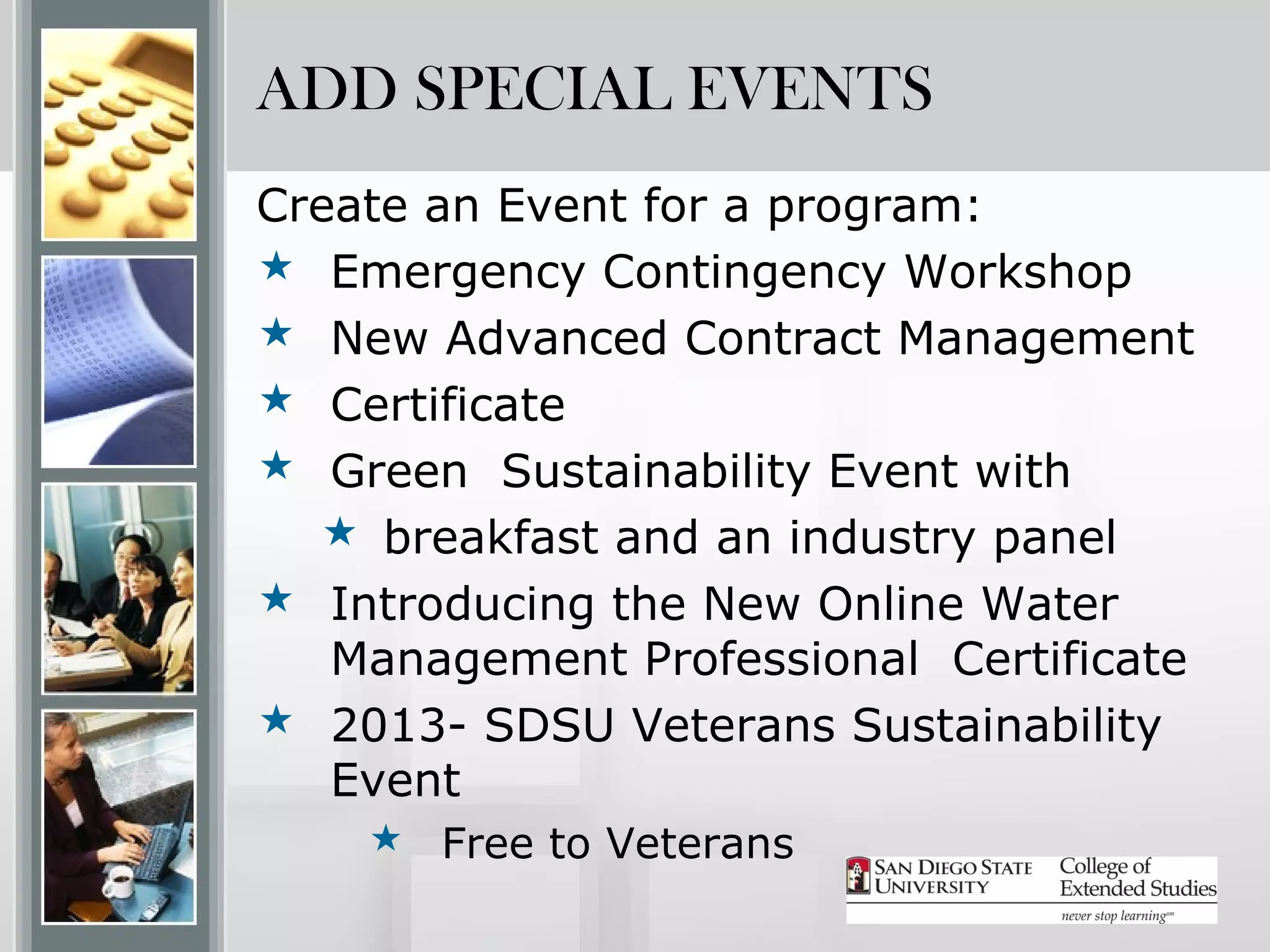 ADD SPECIAL EVENTS
Create an Event for a program:
 Emergency Contingency Workshop
 New Advanced Contract Management
 Certificate
 Green Sustainability Event with
   breakfast and an industry panel
 Introducing the New Online Water
   Management Professional Certificate
 2013- SDSU Veterans Sustainability
   Event
     Free to Veterans
 