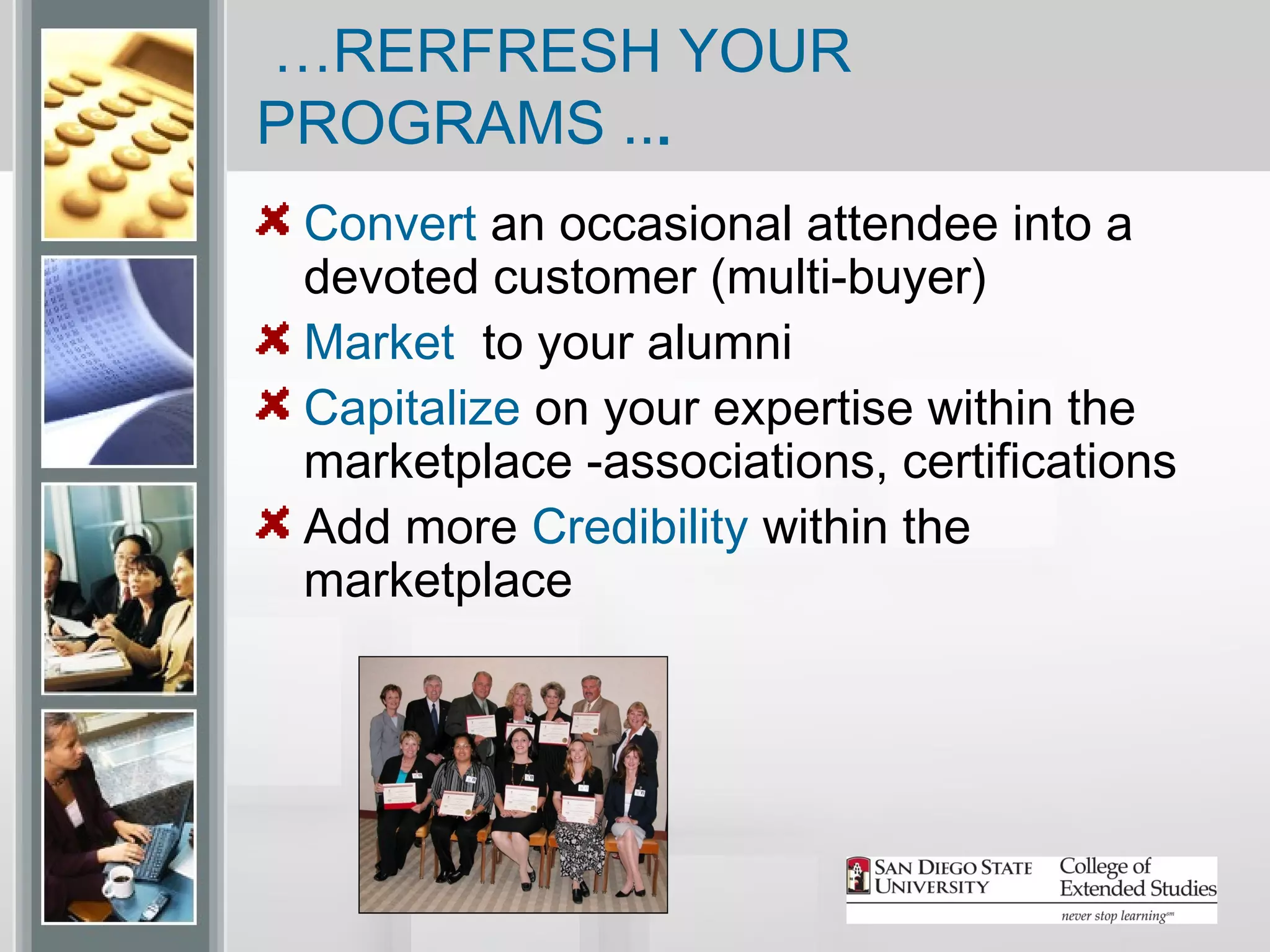 …RERFRESH YOUR
PROGRAMS ...
 Convert an occasional attendee into a
 devoted customer (multi-buyer)
 Market to your alumni
 Capitalize on your expertise within the
 marketplace -associations, certifications
 Add more Credibility within the
 marketplace
 
