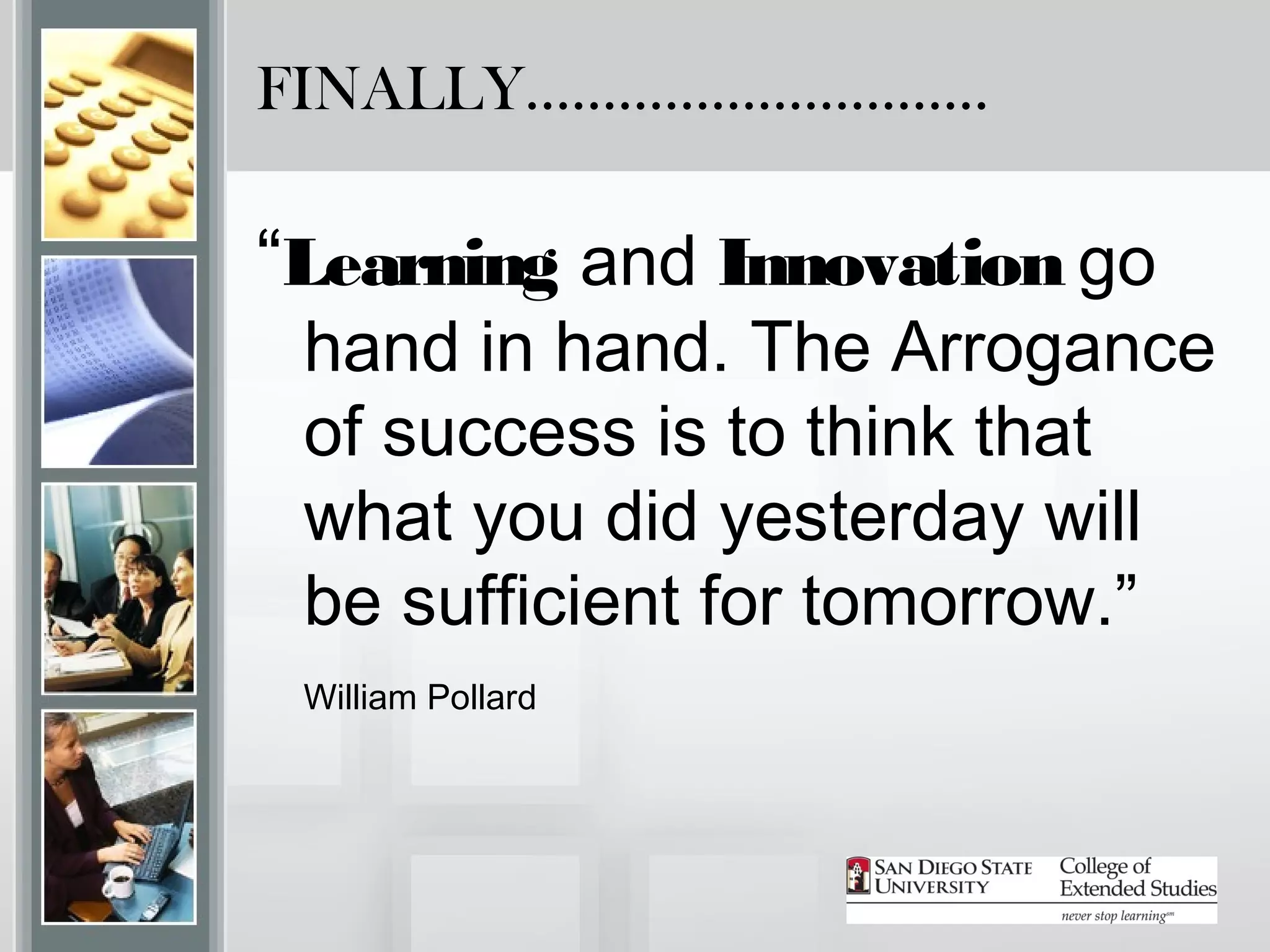 FINALLY…………………………

“Learning and Innovation go
 hand in hand. The Arrogance
 of success is to think that
 what you did yesterday will
 be sufficient for tomorrow.”
 William Pollard
 