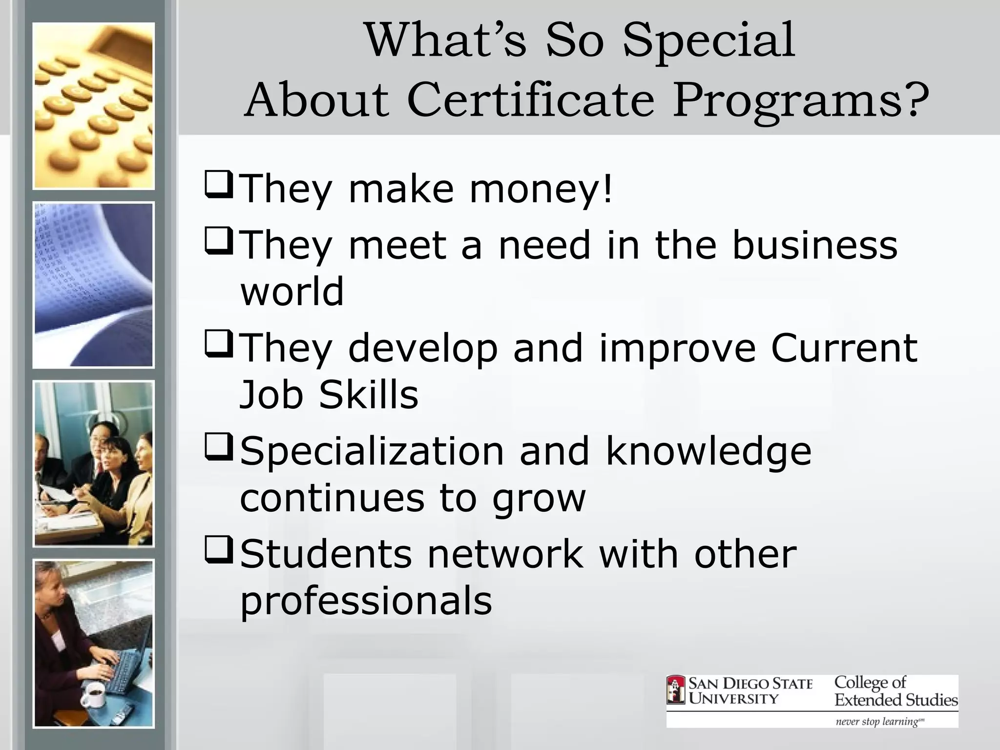 What’s So Special
 About Certificate Programs?
 They make money!
 They meet a need in the business
  world
 They develop and improve Current
  Job Skills
 Specialization and knowledge
  continues to grow
 Students network with other
  professionals
 
