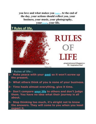 you love and what makes you happy. At the end of
        the day, your actions should reflect you, your
          business, your music, your photography,
                     yourfriends, your life.

  7 Rules of life.




                           7 Rules of life



  7 Rules of life :
1- Make peace with your past so it won't screw up
  the present.
2- What others think of you is none of your business.
3- Time heals almost everything, give it time.
4- Don't compare your life to others and don’t judge
  them. You have no idea what their journey is all
  about.
5- Stop thinking too much, it's alright not to know
  the answers. They will come to you when you least
  expect it.
 